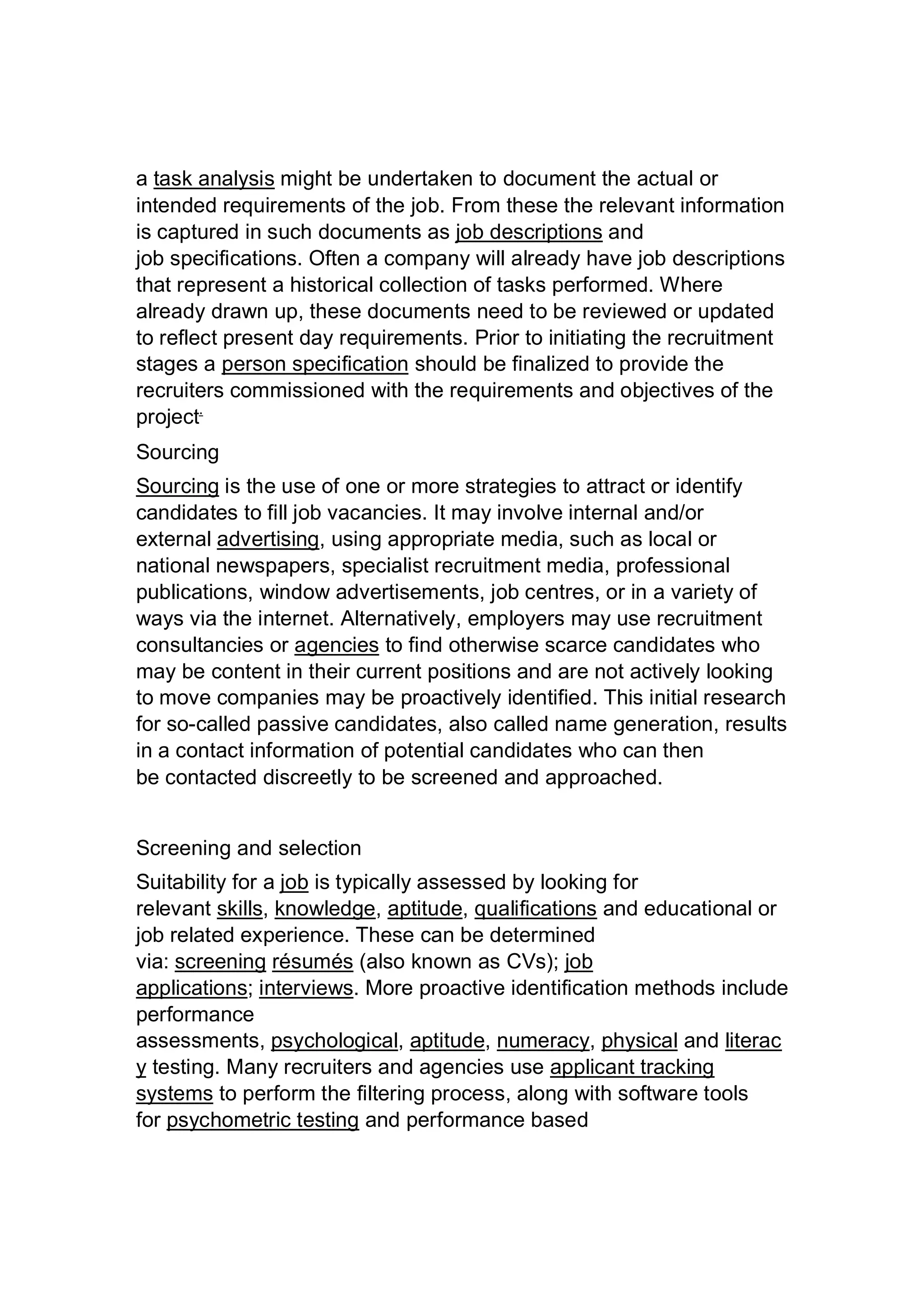 a task analysis might be undertaken to document the actual or
intended requirements of the job. From these the relevant information
is captured in such documents as job descriptions and
job specifications. Often a company will already have job descriptions
that represent a historical collection of tasks performed. Where
already drawn up, these documents need to be reviewed or updated
to reflect present day requirements. Prior to initiating the recruitment
stages a person specification should be finalized to provide the
recruiters commissioned with the requirements and objectives of the
project.
Sourcing
Sourcing is the use of one or more strategies to attract or identify
candidates to fill job vacancies. It may involve internal and/or
external advertising, using appropriate media, such as local or
national newspapers, specialist recruitment media, professional
publications, window advertisements, job centres, or in a variety of
ways via the internet. Alternatively, employers may use recruitment
consultancies or agencies to find otherwise scarce candidates who
may be content in their current positions and are not actively looking
to move companies may be proactively identified. This initial research
for so-called passive candidates, also called name generation, results
in a contact information of potential candidates who can then
be contacted discreetly to be screened and approached.
Screening and selection
Suitability for a job is typically assessed by looking for
relevant skills, knowledge, aptitude, qualifications and educational or
job related experience. These can be determined
via: screening résumés (also known as CVs); job
applications; interviews. More proactive identification methods include
performance
assessments, psychological, aptitude, numeracy, physical and literac
y testing. Many recruiters and agencies use applicant tracking
systems to perform the filtering process, along with software tools
for psychometric testing and performance based
 