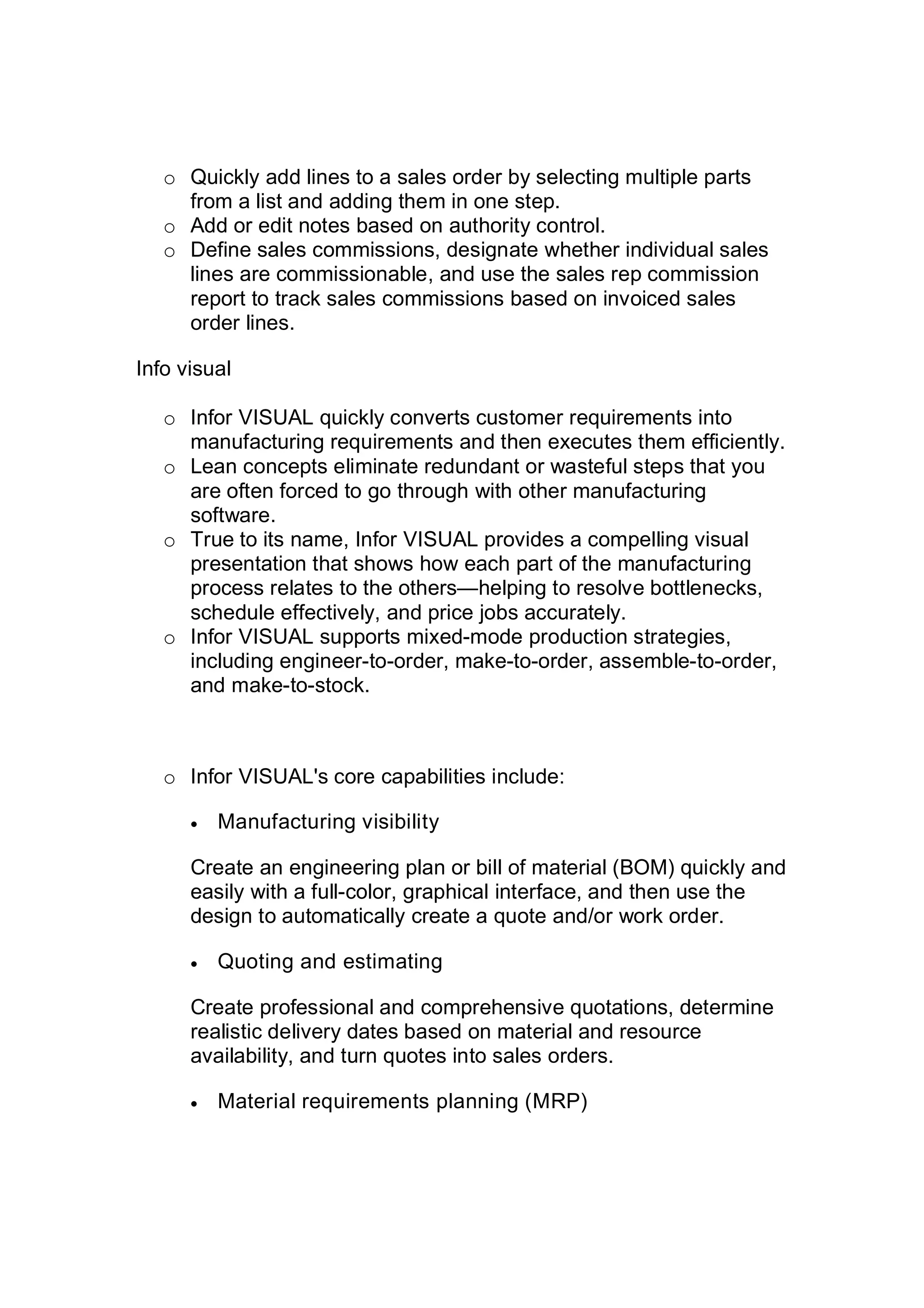 o Quickly add lines to a sales order by selecting multiple parts
from a list and adding them in one step.
o Add or edit notes based on authority control.
o Define sales commissions, designate whether individual sales
lines are commissionable, and use the sales rep commission
report to track sales commissions based on invoiced sales
order lines.
Info visual
o Infor VISUAL quickly converts customer requirements into
manufacturing requirements and then executes them efficiently.
o Lean concepts eliminate redundant or wasteful steps that you
are often forced to go through with other manufacturing
software.
o True to its name, Infor VISUAL provides a compelling visual
presentation that shows how each part of the manufacturing
process relates to the others—helping to resolve bottlenecks,
schedule effectively, and price jobs accurately.
o Infor VISUAL supports mixed-mode production strategies,
including engineer-to-order, make-to-order, assemble-to-order,
and make-to-stock.
o Infor VISUAL's core capabilities include:
 Manufacturing visibility
Create an engineering plan or bill of material (BOM) quickly and
easily with a full-color, graphical interface, and then use the
design to automatically create a quote and/or work order.
 Quoting and estimating
Create professional and comprehensive quotations, determine
realistic delivery dates based on material and resource
availability, and turn quotes into sales orders.
 Material requirements planning (MRP)
 