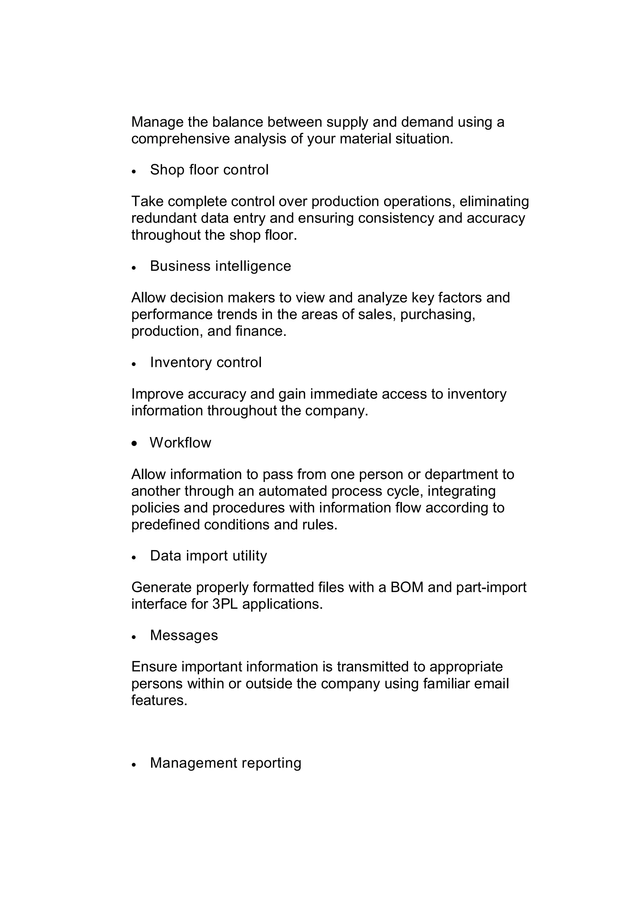 Manage the balance between supply and demand using a
comprehensive analysis of your material situation.
 Shop floor control
Take complete control over production operations, eliminating
redundant data entry and ensuring consistency and accuracy
throughout the shop floor.
 Business intelligence
Allow decision makers to view and analyze key factors and
performance trends in the areas of sales, purchasing,
production, and finance.
 Inventory control
Improve accuracy and gain immediate access to inventory
information throughout the company.
 Workflow
Allow information to pass from one person or department to
another through an automated process cycle, integrating
policies and procedures with information flow according to
predefined conditions and rules.
 Data import utility
Generate properly formatted files with a BOM and part-import
interface for 3PL applications.
 Messages
Ensure important information is transmitted to appropriate
persons within or outside the company using familiar email
features.
 Management reporting
 