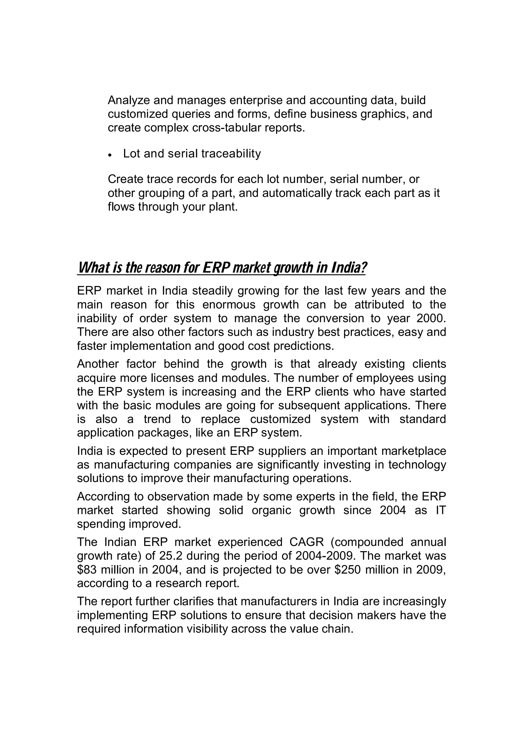 Analyze and manages enterprise and accounting data, build
customized queries and forms, define business graphics, and
create complex cross-tabular reports.
 Lot and serial traceability
Create trace records for each lot number, serial number, or
other grouping of a part, and automatically track each part as it
flows through your plant.
What is the reason for ERP market growth in India?
ERP market in India steadily growing for the last few years and the
main reason for this enormous growth can be attributed to the
inability of order system to manage the conversion to year 2000.
There are also other factors such as industry best practices, easy and
faster implementation and good cost predictions.
Another factor behind the growth is that already existing clients
acquire more licenses and modules. The number of employees using
the ERP system is increasing and the ERP clients who have started
with the basic modules are going for subsequent applications. There
is also a trend to replace customized system with standard
application packages, like an ERP system.
India is expected to present ERP suppliers an important marketplace
as manufacturing companies are significantly investing in technology
solutions to improve their manufacturing operations.
According to observation made by some experts in the field, the ERP
market started showing solid organic growth since 2004 as IT
spending improved.
The Indian ERP market experienced CAGR (compounded annual
growth rate) of 25.2 during the period of 2004-2009. The market was
$83 million in 2004, and is projected to be over $250 million in 2009,
according to a research report.
The report further clarifies that manufacturers in India are increasingly
implementing ERP solutions to ensure that decision makers have the
required information visibility across the value chain.
 