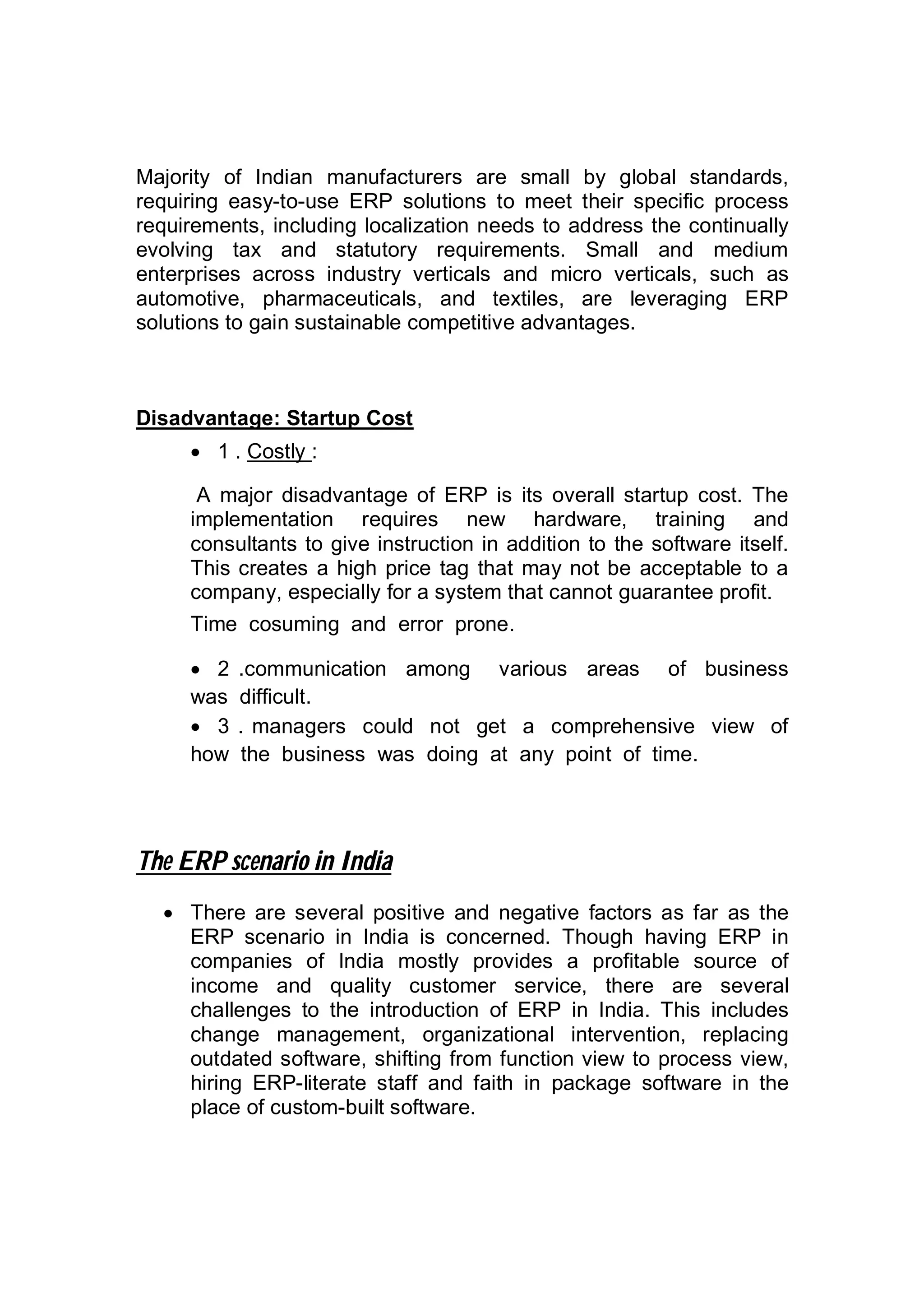 Majority of Indian manufacturers are small by global standards,
requiring easy-to-use ERP solutions to meet their specific process
requirements, including localization needs to address the continually
evolving tax and statutory requirements. Small and medium
enterprises across industry verticals and micro verticals, such as
automotive, pharmaceuticals, and textiles, are leveraging ERP
solutions to gain sustainable competitive advantages.
Disadvantage: Startup Cost
 1 . Costly :
A major disadvantage of ERP is its overall startup cost. The
implementation requires new hardware, training and
consultants to give instruction in addition to the software itself.
This creates a high price tag that may not be acceptable to a
company, especially for a system that cannot guarantee profit.
Time cosuming and error prone.
 2 .communication among various areas of business
was difficult.
 3 . managers could not get a comprehensive view of
how the business was doing at any point of time.
The ERP scenario in India
 There are several positive and negative factors as far as the
ERP scenario in India is concerned. Though having ERP in
companies of India mostly provides a profitable source of
income and quality customer service, there are several
challenges to the introduction of ERP in India. This includes
change management, organizational intervention, replacing
outdated software, shifting from function view to process view,
hiring ERP-literate staff and faith in package software in the
place of custom-built software.
 