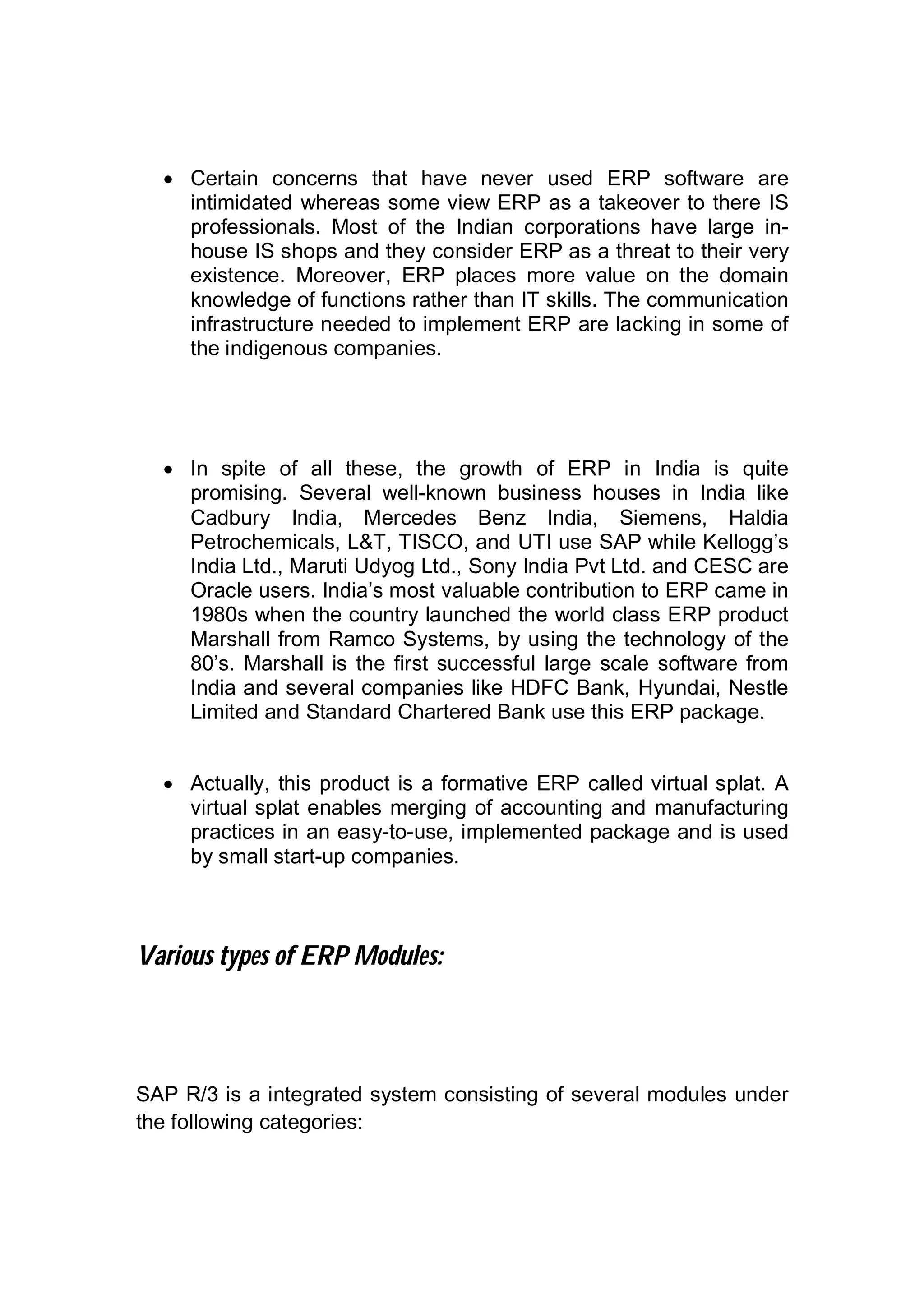  Certain concerns that have never used ERP software are
intimidated whereas some view ERP as a takeover to there IS
professionals. Most of the Indian corporations have large in-
house IS shops and they consider ERP as a threat to their very
existence. Moreover, ERP places more value on the domain
knowledge of functions rather than IT skills. The communication
infrastructure needed to implement ERP are lacking in some of
the indigenous companies.
 In spite of all these, the growth of ERP in India is quite
promising. Several well-known business houses in India like
Cadbury India, Mercedes Benz India, Siemens, Haldia
Petrochemicals, L&T, TISCO, and UTI use SAP while Kellogg’s
India Ltd., Maruti Udyog Ltd., Sony India Pvt Ltd. and CESC are
Oracle users. India’s most valuable contribution to ERP came in
1980s when the country launched the world class ERP product
Marshall from Ramco Systems, by using the technology of the
80’s. Marshall is the first successful large scale software from
India and several companies like HDFC Bank, Hyundai, Nestle
Limited and Standard Chartered Bank use this ERP package.
 Actually, this product is a formative ERP called virtual splat. A
virtual splat enables merging of accounting and manufacturing
practices in an easy-to-use, implemented package and is used
by small start-up companies.
Various types of ERP Modules:
SAP R/3 is a integrated system consisting of several modules under
the following categories:
 