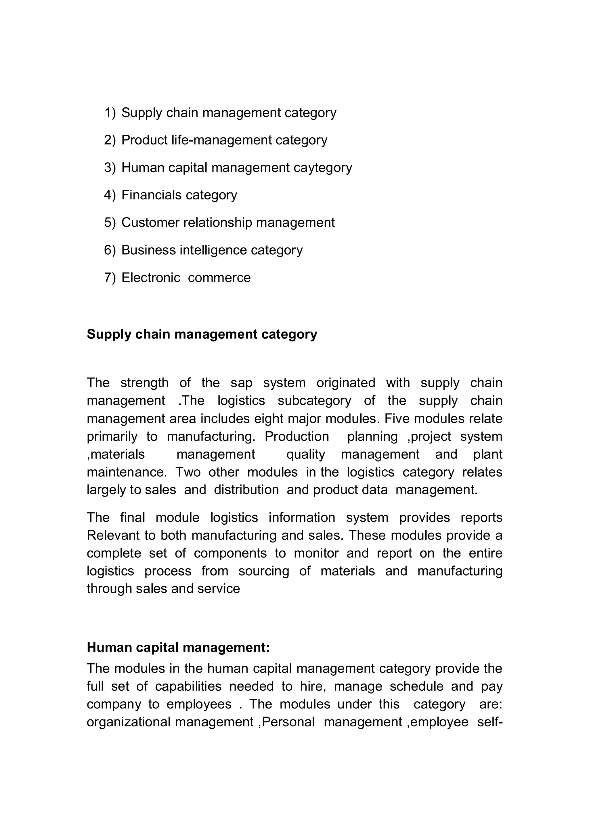 1) Supply chain management category
2) Product life-management category
3) Human capital management caytegory
4) Financials category
5) Customer relationship management
6) Business intelligence category
7) Electronic commerce
Supply chain management category
The strength of the sap system originated with supply chain
management .The logistics subcategory of the supply chain
management area includes eight major modules. Five modules relate
primarily to manufacturing. Production planning ,project system
,materials management quality management and plant
maintenance. Two other modules in the logistics category relates
largely to sales and distribution and product data management.
The final module logistics information system provides reports
Relevant to both manufacturing and sales. These modules provide a
complete set of components to monitor and report on the entire
logistics process from sourcing of materials and manufacturing
through sales and service
Human capital management:
The modules in the human capital management category provide the
full set of capabilities needed to hire, manage schedule and pay
company to employees . The modules under this category are:
organizational management ,Personal management ,employee self-
 