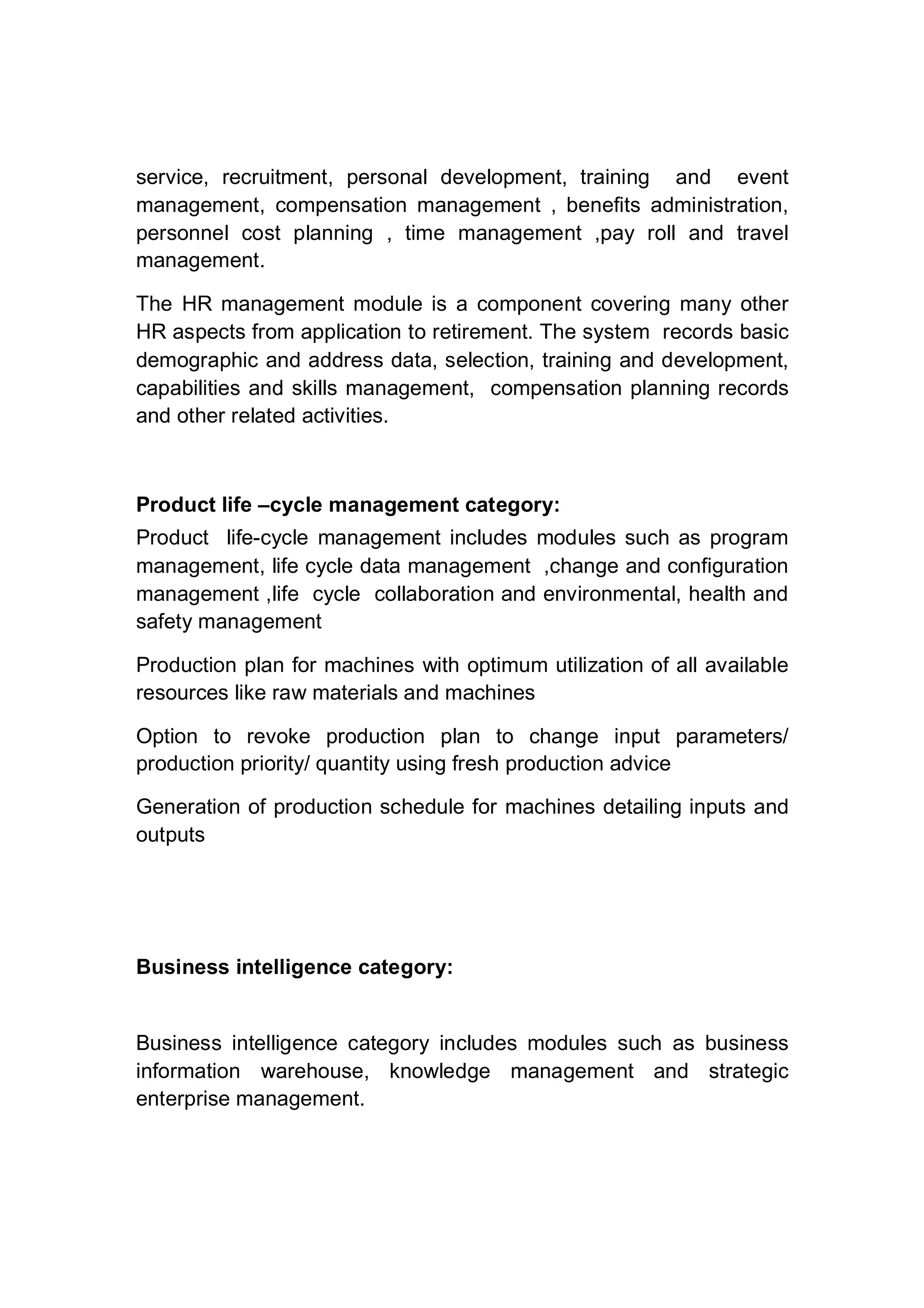 service, recruitment, personal development, training and event
management, compensation management , benefits administration,
personnel cost planning , time management ,pay roll and travel
management.
The HR management module is a component covering many other
HR aspects from application to retirement. The system records basic
demographic and address data, selection, training and development,
capabilities and skills management, compensation planning records
and other related activities.
Product life –cycle management category:
Product life-cycle management includes modules such as program
management, life cycle data management ,change and configuration
management ,life cycle collaboration and environmental, health and
safety management
Production plan for machines with optimum utilization of all available
resources like raw materials and machines
Option to revoke production plan to change input parameters/
production priority/ quantity using fresh production advice
Generation of production schedule for machines detailing inputs and
outputs
Business intelligence category:
Business intelligence category includes modules such as business
information warehouse, knowledge management and strategic
enterprise management.
 