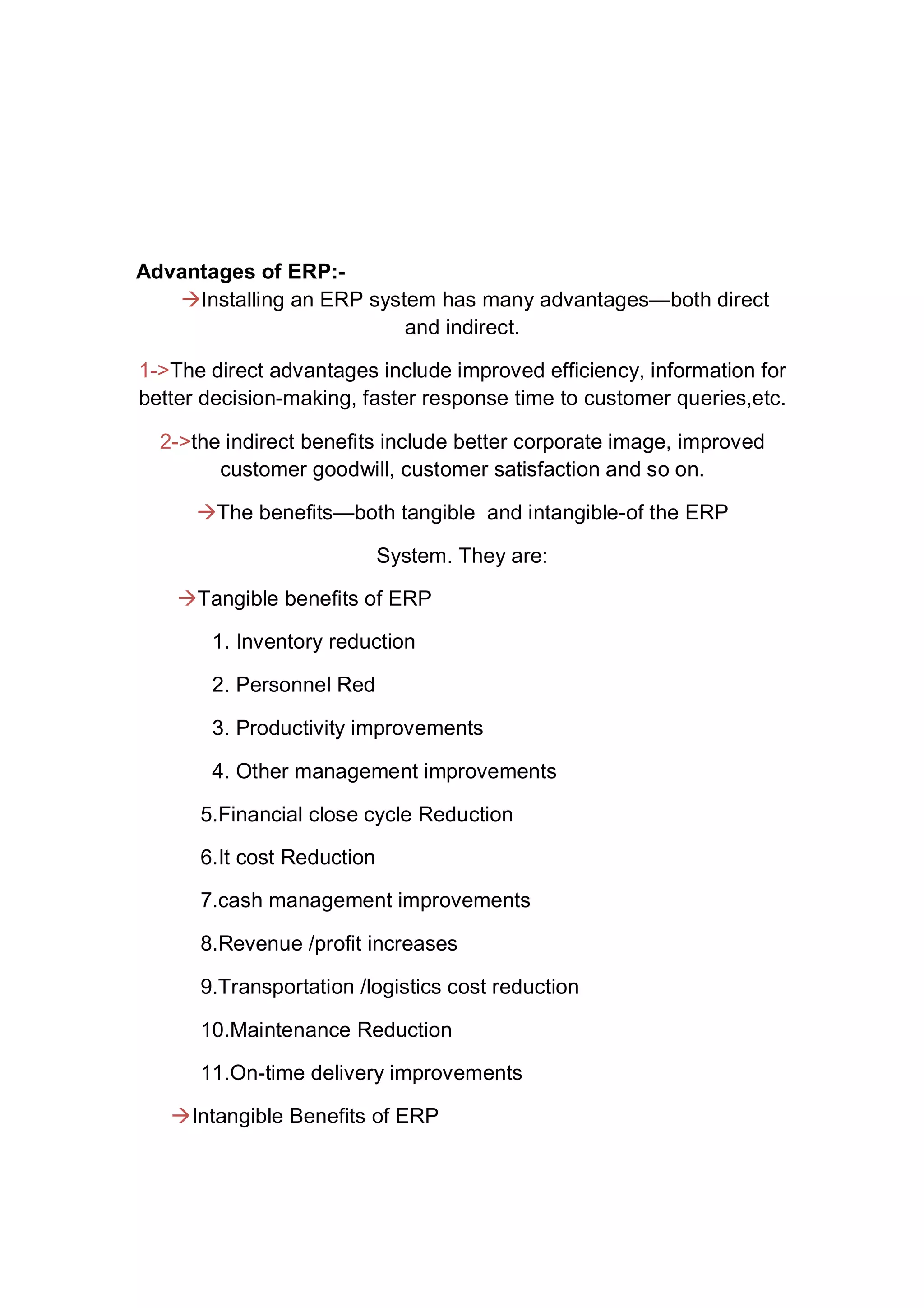 Advantages of ERP:-
Installing an ERP system has many advantages—both direct
and indirect.
1->The direct advantages include improved efficiency, information for
better decision-making, faster response time to customer queries,etc.
2->the indirect benefits include better corporate image, improved
customer goodwill, customer satisfaction and so on.
The benefits—both tangible and intangible-of the ERP
System. They are:
Tangible benefits of ERP
1. Inventory reduction
2. Personnel Red
3. Productivity improvements
4. Other management improvements
5.Financial close cycle Reduction
6.It cost Reduction
7.cash management improvements
8.Revenue /profit increases
9.Transportation /logistics cost reduction
10.Maintenance Reduction
11.On-time delivery improvements
Intangible Benefits of ERP
 