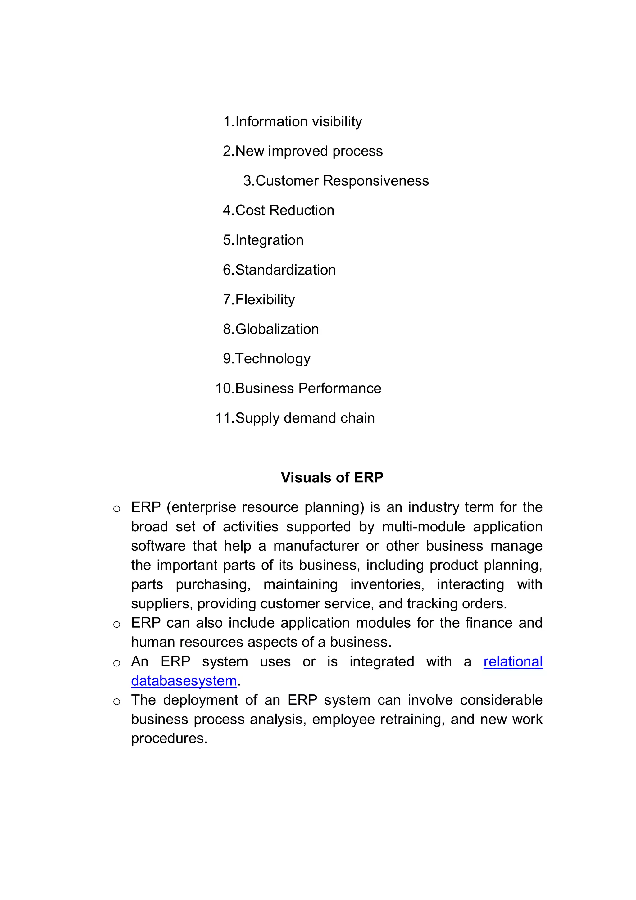 1.Information visibility
2.New improved process
3.Customer Responsiveness
4.Cost Reduction
5.Integration
6.Standardization
7.Flexibility
8.Globalization
9.Technology
10.Business Performance
11.Supply demand chain
Visuals of ERP
o ERP (enterprise resource planning) is an industry term for the
broad set of activities supported by multi-module application
software that help a manufacturer or other business manage
the important parts of its business, including product planning,
parts purchasing, maintaining inventories, interacting with
suppliers, providing customer service, and tracking orders.
o ERP can also include application modules for the finance and
human resources aspects of a business.
o An ERP system uses or is integrated with a relational
databasesystem.
o The deployment of an ERP system can involve considerable
business process analysis, employee retraining, and new work
procedures.
 