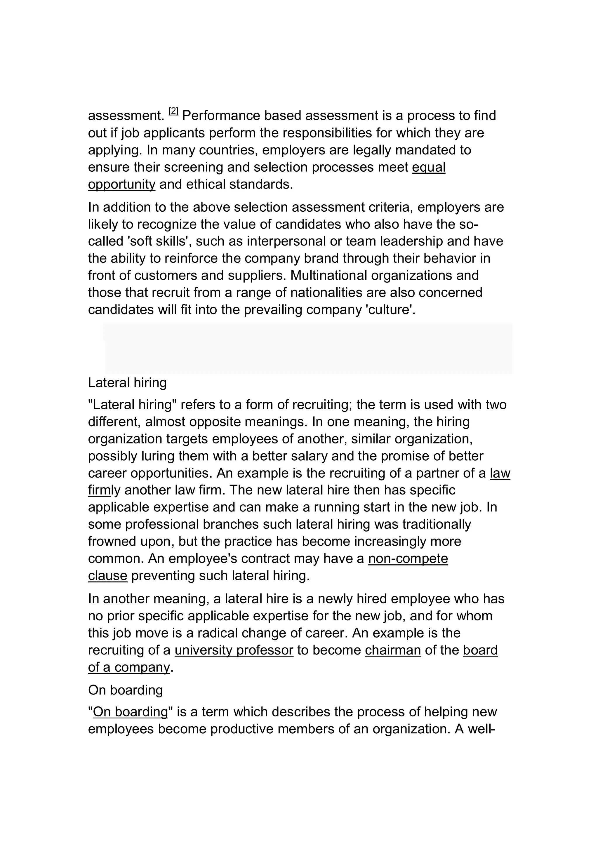 assessment. [2]
Performance based assessment is a process to find
out if job applicants perform the responsibilities for which they are
applying. In many countries, employers are legally mandated to
ensure their screening and selection processes meet equal
opportunity and ethical standards.
In addition to the above selection assessment criteria, employers are
likely to recognize the value of candidates who also have the so-
called 'soft skills', such as interpersonal or team leadership and have
the ability to reinforce the company brand through their behavior in
front of customers and suppliers. Multinational organizations and
those that recruit from a range of nationalities are also concerned
candidates will fit into the prevailing company 'culture'.
Lateral hiring
"Lateral hiring" refers to a form of recruiting; the term is used with two
different, almost opposite meanings. In one meaning, the hiring
organization targets employees of another, similar organization,
possibly luring them with a better salary and the promise of better
career opportunities. An example is the recruiting of a partner of a law
firmly another law firm. The new lateral hire then has specific
applicable expertise and can make a running start in the new job. In
some professional branches such lateral hiring was traditionally
frowned upon, but the practice has become increasingly more
common. An employee's contract may have a non-compete
clause preventing such lateral hiring.
In another meaning, a lateral hire is a newly hired employee who has
no prior specific applicable expertise for the new job, and for whom
this job move is a radical change of career. An example is the
recruiting of a university professor to become chairman of the board
of a company.
On boarding
"On boarding" is a term which describes the process of helping new
employees become productive members of an organization. A well-
 