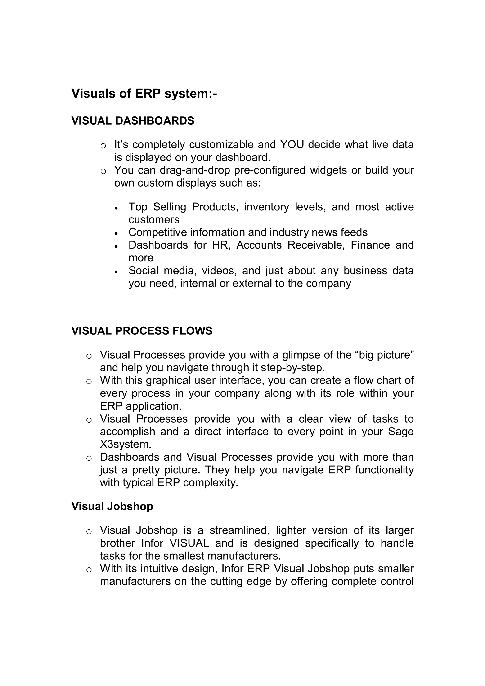 Visuals of ERP system:-
VISUAL DASHBOARDS
o It’s completely customizable and YOU decide what live data
is displayed on your dashboard.
o You can drag-and-drop pre-configured widgets or build your
own custom displays such as:
 Top Selling Products, inventory levels, and most active
customers
 Competitive information and industry news feeds
 Dashboards for HR, Accounts Receivable, Finance and
more
 Social media, videos, and just about any business data
you need, internal or external to the company
VISUAL PROCESS FLOWS
o Visual Processes provide you with a glimpse of the “big picture”
and help you navigate through it step-by-step.
o With this graphical user interface, you can create a flow chart of
every process in your company along with its role within your
ERP application.
o Visual Processes provide you with a clear view of tasks to
accomplish and a direct interface to every point in your Sage
X3system.
o Dashboards and Visual Processes provide you with more than
just a pretty picture. They help you navigate ERP functionality
with typical ERP complexity.
Visual Jobshop
o Visual Jobshop is a streamlined, lighter version of its larger
brother Infor VISUAL and is designed specifically to handle
tasks for the smallest manufacturers.
o With its intuitive design, Infor ERP Visual Jobshop puts smaller
manufacturers on the cutting edge by offering complete control
 