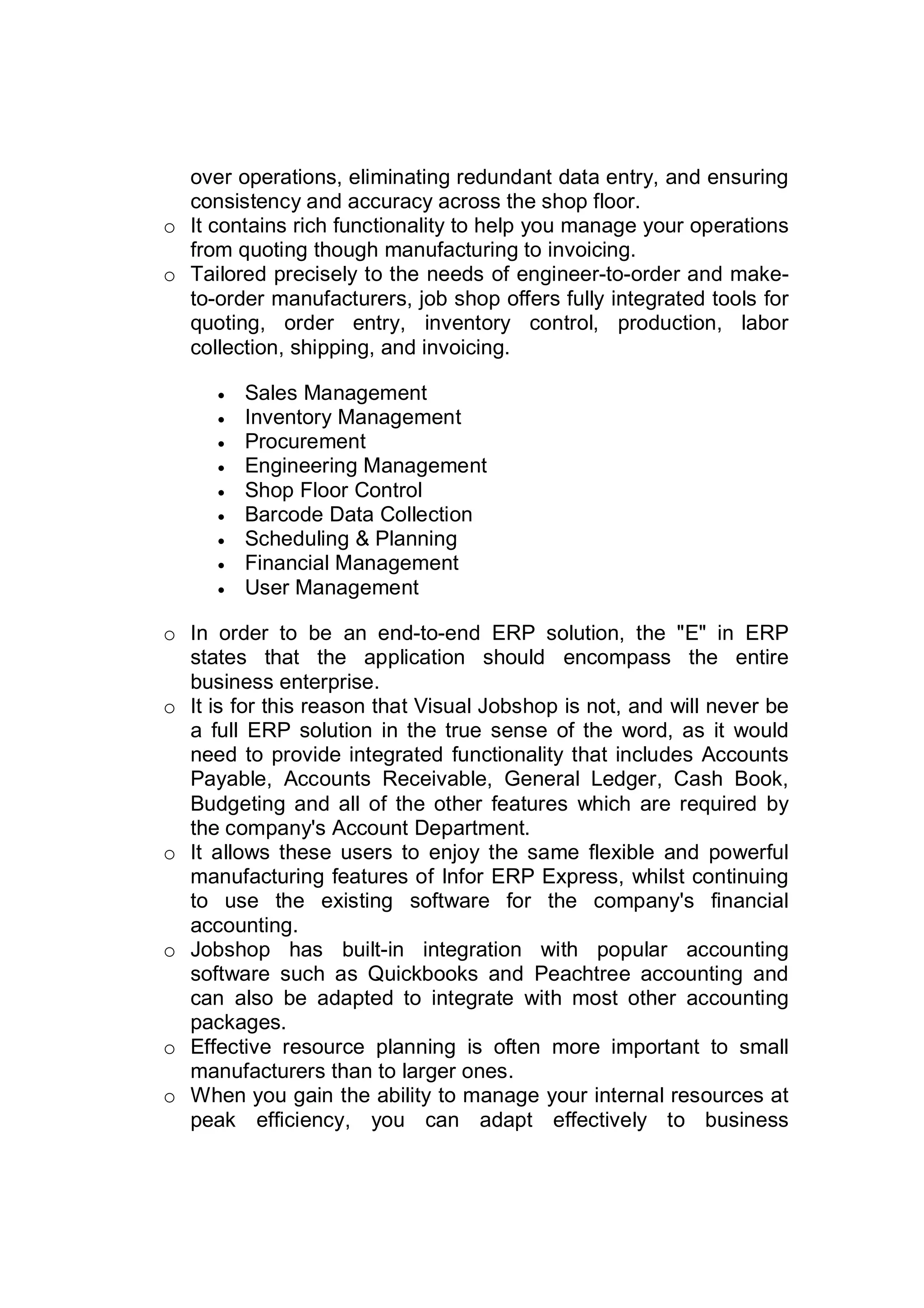 over operations, eliminating redundant data entry, and ensuring
consistency and accuracy across the shop floor.
o It contains rich functionality to help you manage your operations
from quoting though manufacturing to invoicing.
o Tailored precisely to the needs of engineer-to-order and make-
to-order manufacturers, job shop offers fully integrated tools for
quoting, order entry, inventory control, production, labor
collection, shipping, and invoicing.
 Sales Management
 Inventory Management
 Procurement
 Engineering Management
 Shop Floor Control
 Barcode Data Collection
 Scheduling & Planning
 Financial Management
 User Management
o In order to be an end-to-end ERP solution, the "E" in ERP
states that the application should encompass the entire
business enterprise.
o It is for this reason that Visual Jobshop is not, and will never be
a full ERP solution in the true sense of the word, as it would
need to provide integrated functionality that includes Accounts
Payable, Accounts Receivable, General Ledger, Cash Book,
Budgeting and all of the other features which are required by
the company's Account Department.
o It allows these users to enjoy the same flexible and powerful
manufacturing features of Infor ERP Express, whilst continuing
to use the existing software for the company's financial
accounting.
o Jobshop has built-in integration with popular accounting
software such as Quickbooks and Peachtree accounting and
can also be adapted to integrate with most other accounting
packages.
o Effective resource planning is often more important to small
manufacturers than to larger ones.
o When you gain the ability to manage your internal resources at
peak efficiency, you can adapt effectively to business
 