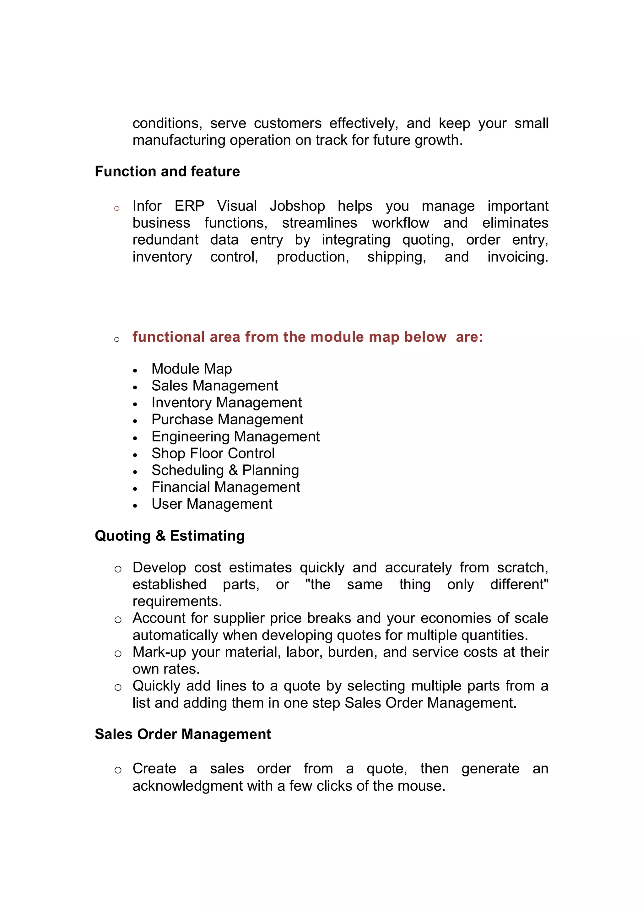 conditions, serve customers effectively, and keep your small
manufacturing operation on track for future growth.
Function and feature
o Infor ERP Visual Jobshop helps you manage important
business functions, streamlines workflow and eliminates
redundant data entry by integrating quoting, order entry,
inventory control, production, shipping, and invoicing.
o functional area from the module map below are:
 Module Map
 Sales Management
 Inventory Management
 Purchase Management
 Engineering Management
 Shop Floor Control
 Scheduling & Planning
 Financial Management
 User Management
Quoting & Estimating
o Develop cost estimates quickly and accurately from scratch,
established parts, or "the same thing only different"
requirements.
o Account for supplier price breaks and your economies of scale
automatically when developing quotes for multiple quantities.
o Mark-up your material, labor, burden, and service costs at their
own rates.
o Quickly add lines to a quote by selecting multiple parts from a
list and adding them in one step Sales Order Management.
Sales Order Management
o Create a sales order from a quote, then generate an
acknowledgment with a few clicks of the mouse.
 
