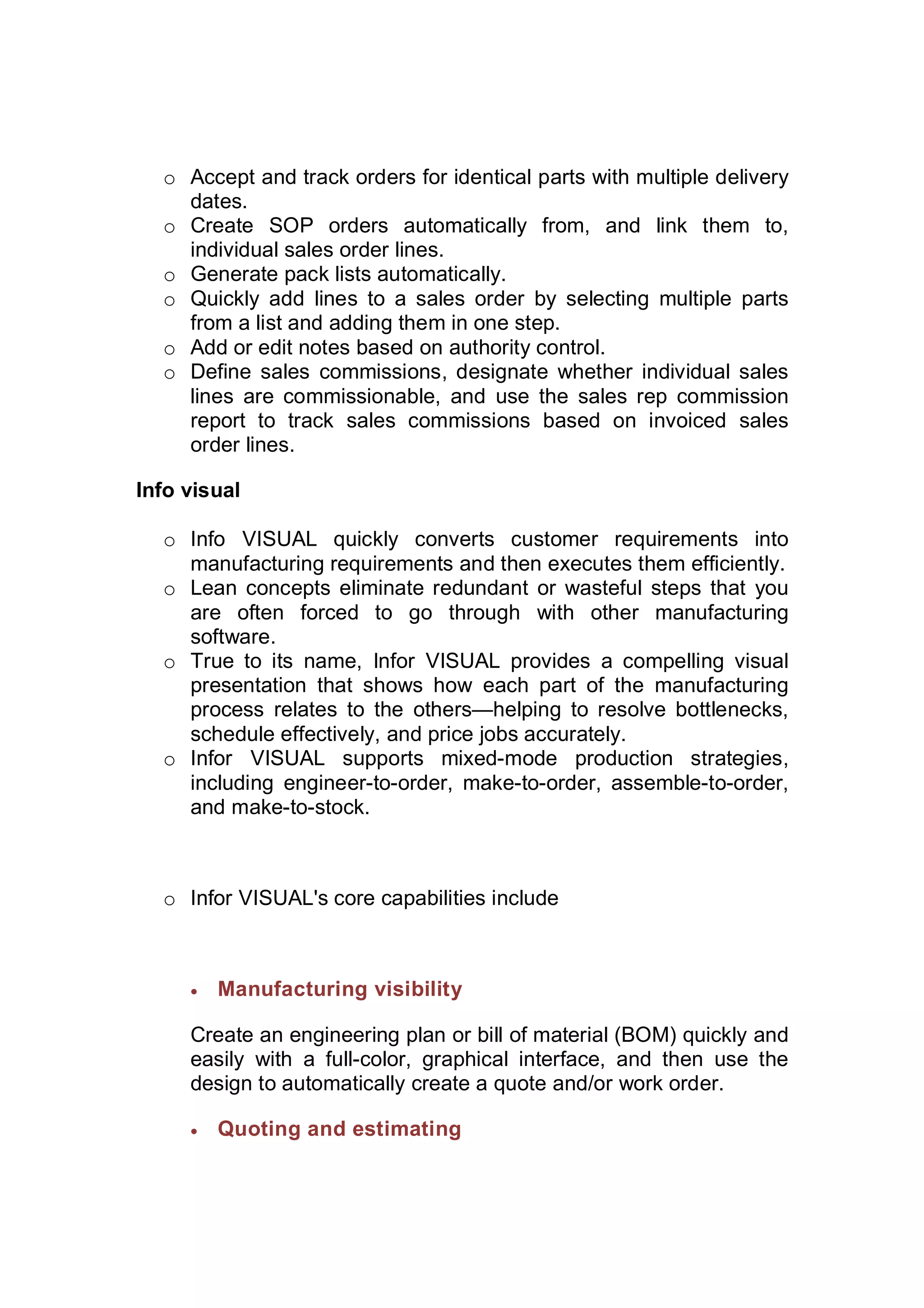 o Accept and track orders for identical parts with multiple delivery
dates.
o Create SOP orders automatically from, and link them to,
individual sales order lines.
o Generate pack lists automatically.
o Quickly add lines to a sales order by selecting multiple parts
from a list and adding them in one step.
o Add or edit notes based on authority control.
o Define sales commissions, designate whether individual sales
lines are commissionable, and use the sales rep commission
report to track sales commissions based on invoiced sales
order lines.
Info visual
o Info VISUAL quickly converts customer requirements into
manufacturing requirements and then executes them efficiently.
o Lean concepts eliminate redundant or wasteful steps that you
are often forced to go through with other manufacturing
software.
o True to its name, Infor VISUAL provides a compelling visual
presentation that shows how each part of the manufacturing
process relates to the others—helping to resolve bottlenecks,
schedule effectively, and price jobs accurately.
o Infor VISUAL supports mixed-mode production strategies,
including engineer-to-order, make-to-order, assemble-to-order,
and make-to-stock.
o Infor VISUAL's core capabilities include
 Manufacturing visibility
Create an engineering plan or bill of material (BOM) quickly and
easily with a full-color, graphical interface, and then use the
design to automatically create a quote and/or work order.
 Quoting and estimating
 