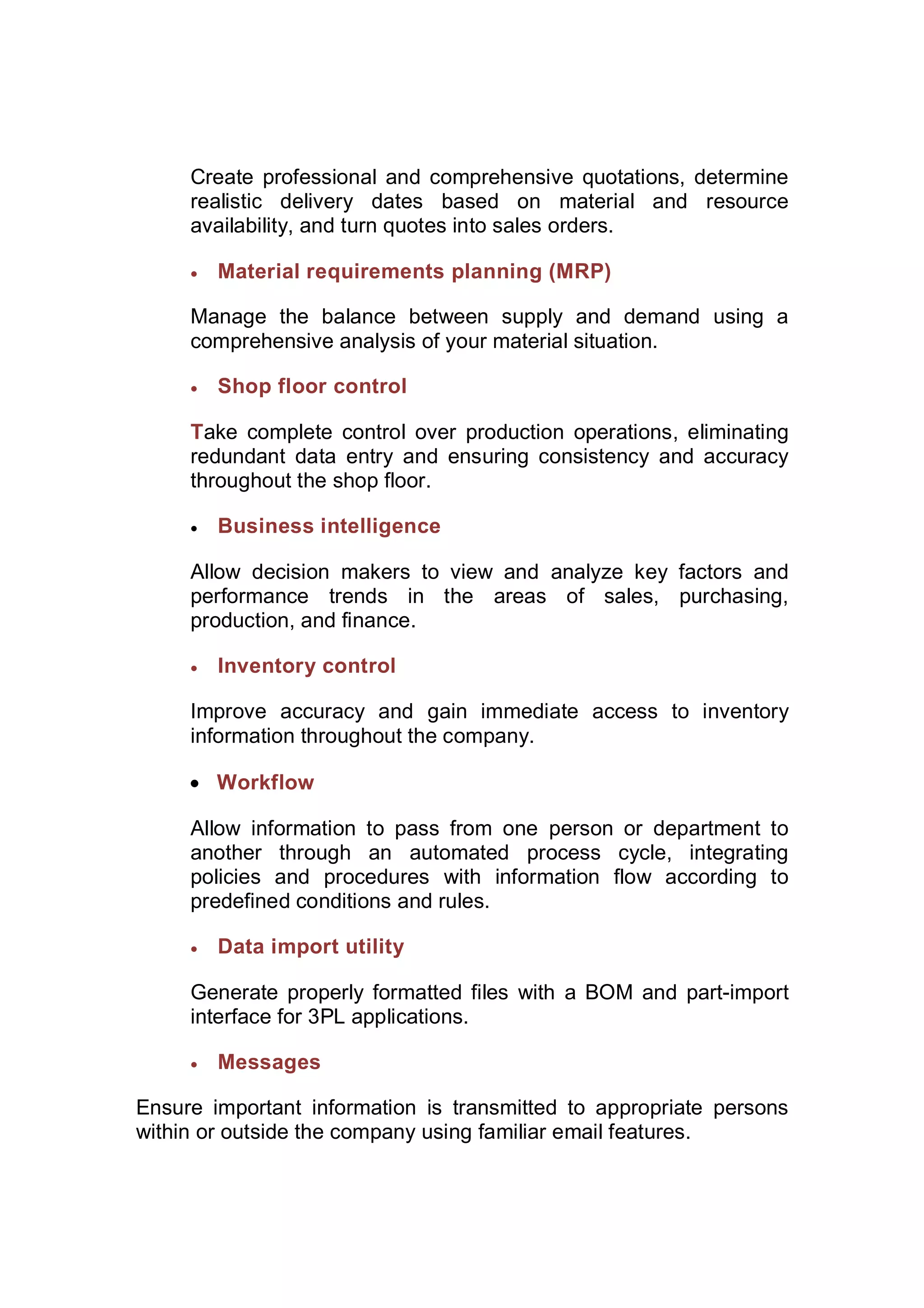 Create professional and comprehensive quotations, determine
realistic delivery dates based on material and resource
availability, and turn quotes into sales orders.
 Material requirements planning (MRP)
Manage the balance between supply and demand using a
comprehensive analysis of your material situation.
 Shop floor control
Take complete control over production operations, eliminating
redundant data entry and ensuring consistency and accuracy
throughout the shop floor.
 Business intelligence
Allow decision makers to view and analyze key factors and
performance trends in the areas of sales, purchasing,
production, and finance.
 Inventory control
Improve accuracy and gain immediate access to inventory
information throughout the company.
 Workflow
Allow information to pass from one person or department to
another through an automated process cycle, integrating
policies and procedures with information flow according to
predefined conditions and rules.
 Data import utility
Generate properly formatted files with a BOM and part-import
interface for 3PL applications.
 Messages
Ensure important information is transmitted to appropriate persons
within or outside the company using familiar email features.
 