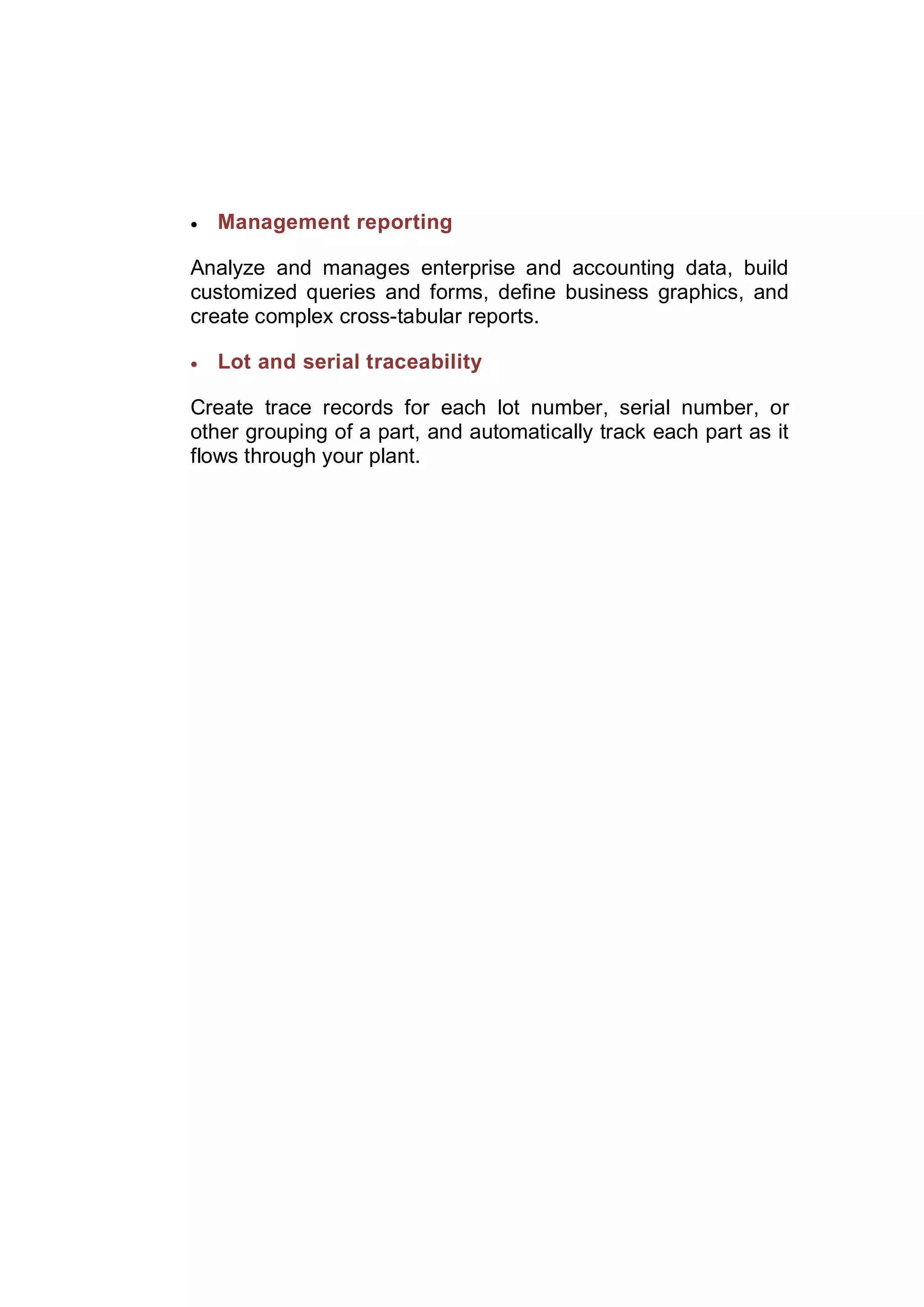  Management reporting
Analyze and manages enterprise and accounting data, build
customized queries and forms, define business graphics, and
create complex cross-tabular reports.
 Lot and serial traceability
Create trace records for each lot number, serial number, or
other grouping of a part, and automatically track each part as it
flows through your plant.
 