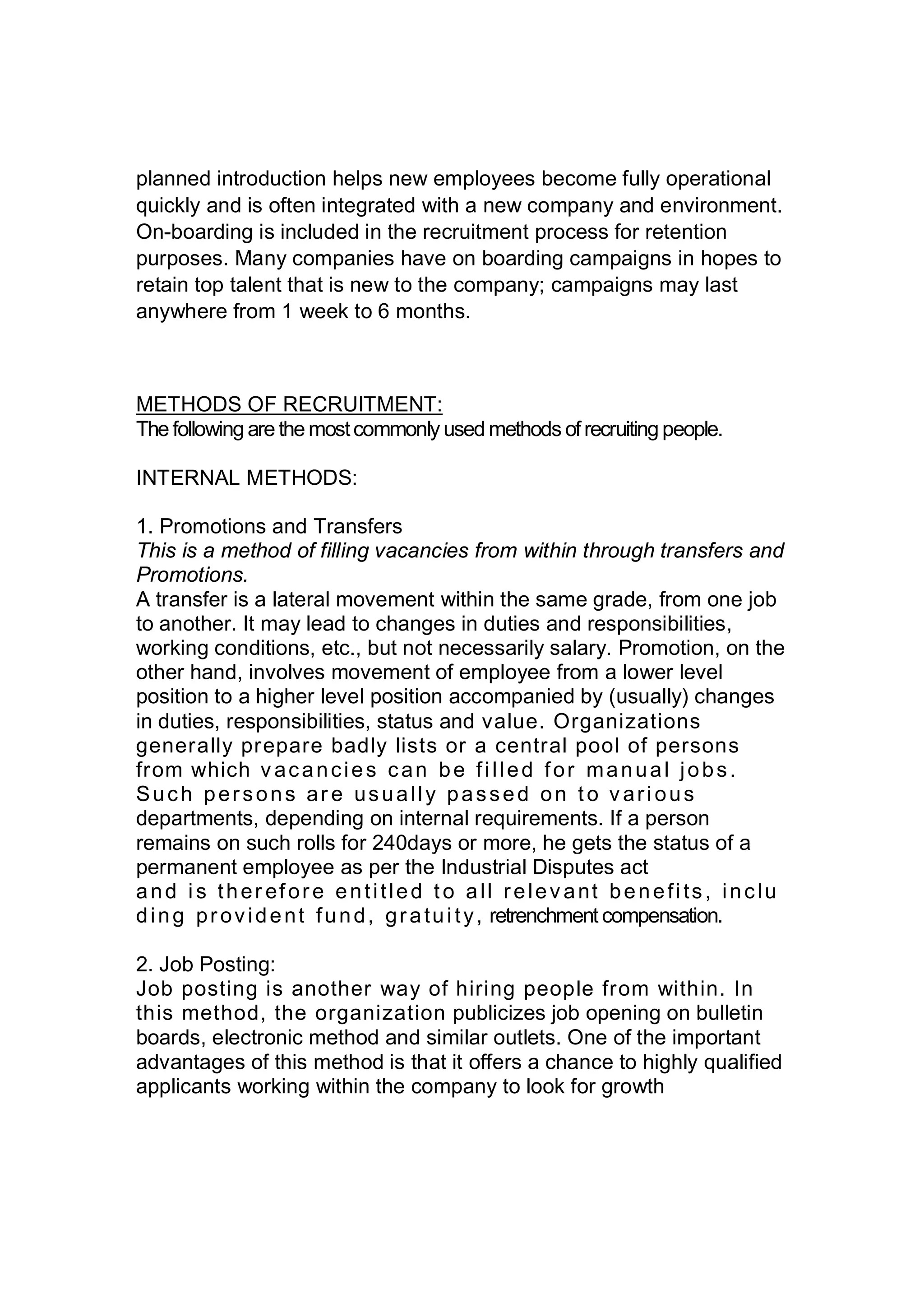planned introduction helps new employees become fully operational
quickly and is often integrated with a new company and environment.
On-boarding is included in the recruitment process for retention
purposes. Many companies have on boarding campaigns in hopes to
retain top talent that is new to the company; campaigns may last
anywhere from 1 week to 6 months.
METHODS OF RECRUITMENT:
The following are the mostcommonly used methods ofrecruiting people.
INTERNAL METHODS:
1. Promotions and Transfers
This is a method of filling vacancies from within through transfers and
Promotions.
A transfer is a lateral movement within the same grade, from one job
to another. It may lead to changes in duties and responsibilities,
working conditions, etc., but not necessarily salary. Promotion, on the
other hand, involves movement of employee from a lower level
position to a higher level position accompanied by (usually) changes
in duties, responsibilities, status and value. Organizations
generally prepare badly lists or a central pool of persons
from which v acancies can be filled for manual jobs.
Such persons ar e usually passed on to v arious
departments, depending on internal requirements. If a person
remains on such rolls for 240days or more, he gets the status of a
permanent employee as per the Industrial Disputes act
and is ther efore entitled to all relev ant benefits, inclu
ding provident fund, gratuity, retrenchment compensation.
2. Job Posting:
Job posting is another way of hiring people from within. In
this method, the organization publicizes job opening on bulletin
boards, electronic method and similar outlets. One of the important
advantages of this method is that it offers a chance to highly qualified
applicants working within the company to look for growth
 