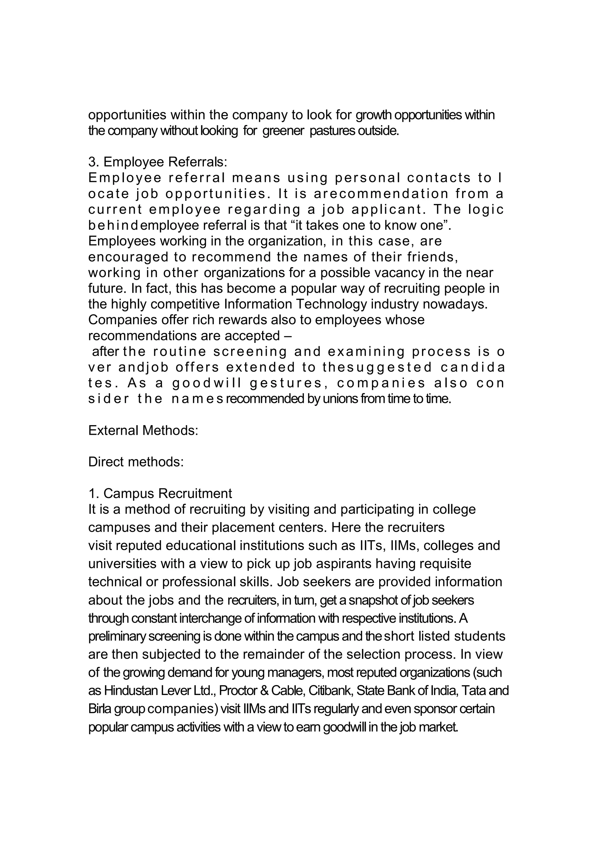 opportunities within the company to look for growth opportunities within
the company withoutlooking for greener pastures outside.
3. Employee Referrals:
Emp loyee referral means using personal contacts to l
ocate job opportunities. It is ar ecommendation from a
current employee regar ding a job applicant. The logic
behindemployee referral is that “it takes one to know one”.
Employees working in the organization, in this case, are
encouraged to recommend the names of their friends,
working in other organizations for a possible vacancy in the near
future. In fact, this has become a popular way of recruiting people in
the highly competitive Information Technology industry nowadays.
Companies offer rich rewards also to employees whose
recommendations are accepted –
after the routine screening and examining process is o
v er andjob offers extended to thes u g g e s t e d c a n d i d a
t e s . A s a g o o d w i l l g e s t u r e s , c o m p a n i e s a l s o c o n
s i d e r t h e n a m e s recommended byunions fromtime to time.
External Methods:
Direct methods:
1. Campus Recruitment
It is a method of recruiting by visiting and participating in college
campuses and their placement centers. Here the recruiters
visit reputed educational institutions such as IITs, IIMs, colleges and
universities with a view to pick up job aspirants having requisite
technical or professional skills. Job seekers are provided information
about the jobs and the recruiters,in turn, get asnapshot ofjob seekers
throughconstantinterchange ofinformation with respective institutions.A
preliminaryscreeningis done within thecampus and theshort listed students
are then subjected to the remainder of the selection process. In view
of the growing demand for young managers,most reputed organizations (such
as Hindustan Lever Ltd., Proctor &Cable, Citibank, State Bank ofIndia, Tata and
Birla groupcompanies)visit IIMs and IITs regularly andeven sponsor certain
popular campus activities with a viewtoearn goodwillin the job market.
 