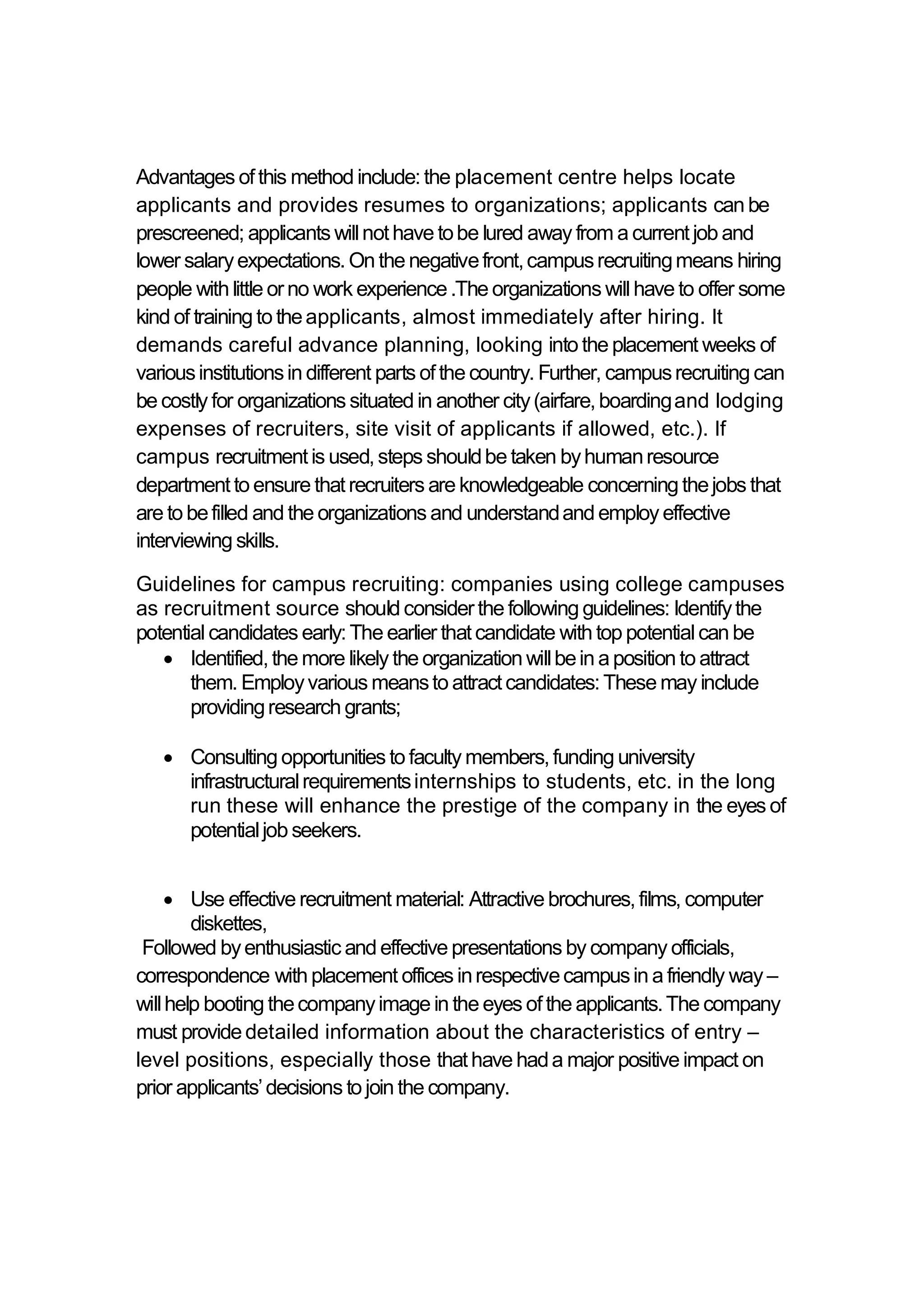 Advantages ofthis method include:the placement centre helps locate
applicants and provides resumes to organizations; applicants can be
prescreened; applicants willnothave tobe lured away from a currentjob and
lower salaryexpectations.On the negativefront,campusrecruitingmeans hiring
people with little orno work experience.The organizations will have to offer some
kind of training to theapplicants, almost immediately after hiring. It
demands careful advance planning, looking into the placement weeks of
variousinstitutionsin different parts ofthe country. Further, campusrecruiting can
be costly for organizations situated in another city(airfare,boardingand lodging
expenses of recruiters, site visit of applicants if allowed, etc.). If
campus recruitmentis used,steps shouldbe taken byhumanresource
departmentto ensure thatrecruiters are knowledgeable concerning thejobs that
are to befilled and the organizations and understandand employ effective
interviewing skills.
Guidelines for campus recruiting: companies using college campuses
as recruitment source should considerthe following guidelines: Identifythe
potential candidates early:The earlier thatcandidate with top potential can be
 Identified,the more likely the organization willbein a position to attract
them. Employvarious meansto attractcandidates:These may include
providingresearch grants;
 Consulting opportunities to faculty members,funding university
infrastructuralrequirementsinternships to students, etc. in the long
run these will enhance the prestige of the company in the eyes of
potentialjob seekers.
 Use effective recruitment material: Attractive brochures,films, computer
diskettes,
Followed byenthusiastic and effective presentations by company officials,
correspondence with placement offices inrespectivecampusin a friendly way –
willhelp booting thecompanyimage in the eyes ofthe applicants.The company
must providedetailed information about the characteristics of entry –
level positions, especially those thathave hada major positive impact on
prior applicants’decisions to join the company.
 