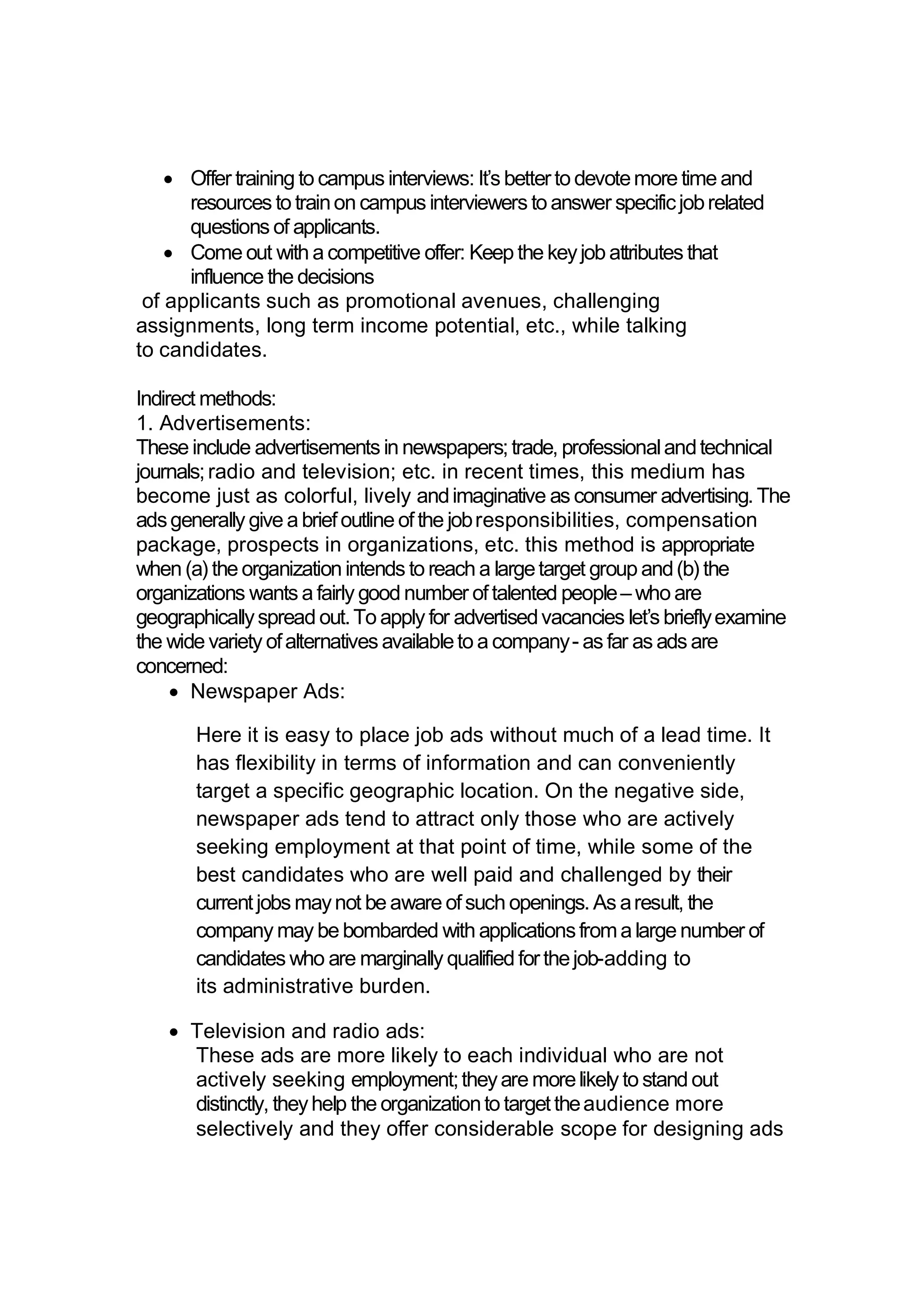  Offer training to campus interviews: It’s betterto devotemore time and
resources to trainon campus interviewers to answer specificjobrelated
questions of applicants.
 Come out with a competitive offer: Keep the keyjob attributes that
influence the decisions
of applicants such as promotional avenues, challenging
assignments, long term income potential, etc., while talking
to candidates.
Indirect methods:
1. Advertisements:
These include advertisements in newspapers;trade, professionalandtechnical
journals;radio and television; etc. in recent times, this medium has
become just as colorful, lively andimaginative as consumer advertising.The
adsgenerally give a briefoutline ofthe jobresponsibilities, compensation
package, prospects in organizations, etc. this method is appropriate
when (a) the organization intends to reach a largetarget group and(b) the
organizations wants a fairly good number oftalented people– who are
geographicallyspread out.To apply for advertisedvacancies let’s brieflyexamine
the wide variety ofalternatives availableto a company- as far as ads are
concerned:
 Newspaper Ads:
Here it is easy to place job ads without much of a lead time. It
has flexibility in terms of information and can conveniently
target a specific geographic location. On the negative side,
newspaper ads tend to attract only those who are actively
seeking employment at that point of time, while some of the
best candidates who are well paid and challenged by their
currentjobs maynot be aware ofsuch openings.As aresult, the
company may be bombarded with applicationsfroma large number of
candidates who are marginally qualified forthejob-adding to
its administrative burden.
 Television and radio ads:
These ads are more likely to each individual who are not
actively seeking employment;theyare morelikely to stand out
distinctly, theyhelp the organizationto targettheaudience more
selectively and they offer considerable scope for designing ads
 