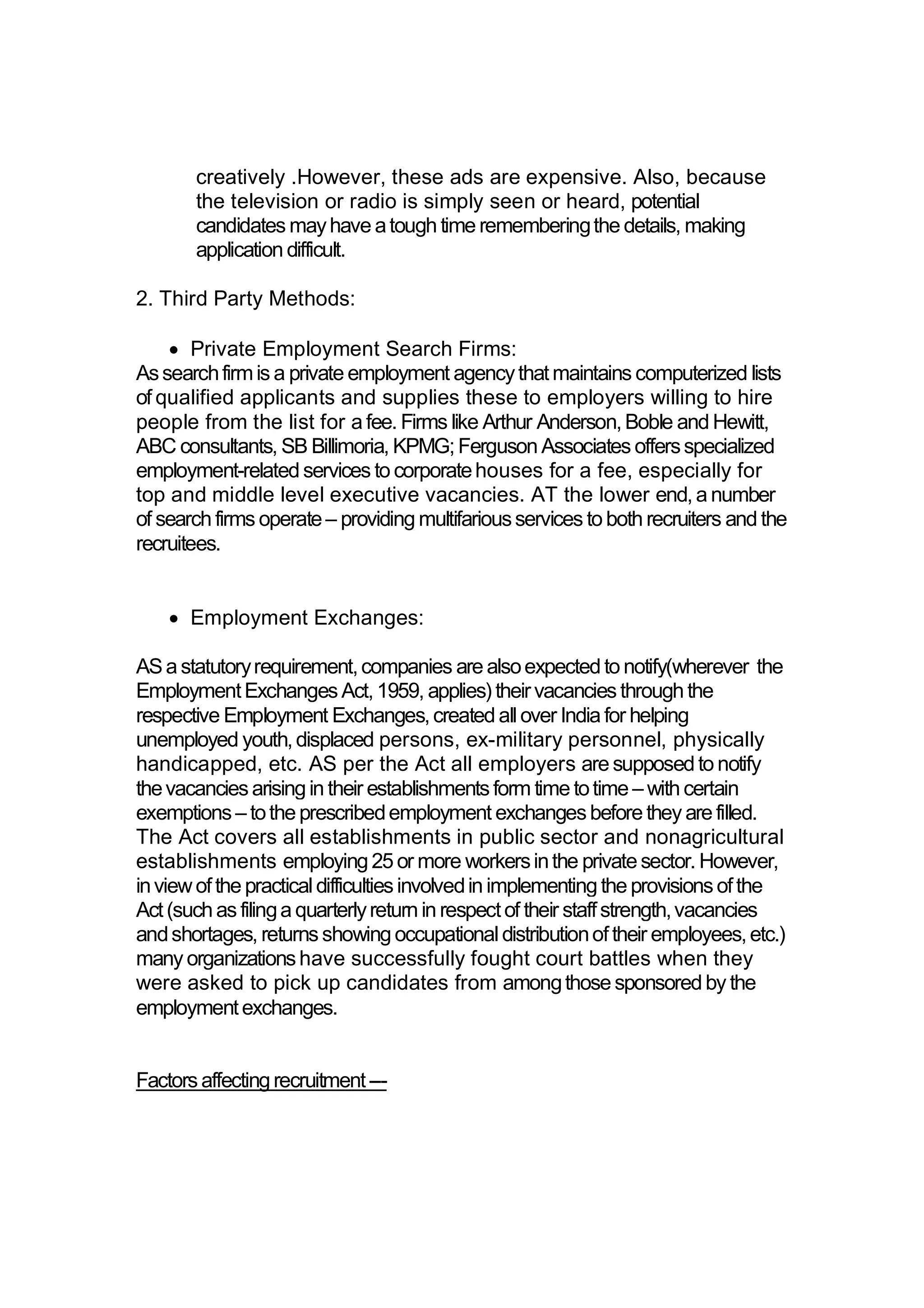 creatively .However, these ads are expensive. Also, because
the television or radio is simply seen or heard, potential
candidates mayhave atough time rememberingthe details, making
application difficult.
2. Third Party Methods:
 Private Employment Search Firms:
Assearchfirmis a private employment agencythatmaintains computerized lists
of qualified applicants and supplies these to employers willing to hire
people from the list for a fee. Firms like Arthur Anderson,Boble and Hewitt,
ABC consultants, SB Billimoria, KPMG;Ferguson Associates offersspecialized
employment-related services to corporatehouses for a fee, especially for
top and middle level executive vacancies. AT the lower end,a number
of search firms operate– providing multifariousservices to both recruiters and the
recruitees.
 Employment Exchanges:
ASa statutoryrequirement,companies are alsoexpectedto notify(wherever the
EmploymentExchanges Act,1959, applies) theirvacancies throughthe
respective Employment Exchanges,created allover Indiafor helping
unemployed youth,displaced persons, ex-military personnel, physically
handicapped, etc. AS per the Act all employers are supposedto notify
thevacancies arisingin their establishmentsform time totime – with certain
exemptions– tothe prescribedemployment exchanges beforethey are filled.
The Act covers all establishments in public sector and nonagricultural
establishments employing25 or more workersinthe privatesector. However,
inviewofthe practicaldifficultiesinvolvedin implementingthe provisionsofthe
Act(such as filinga quarterlyreturn in respectof their staffstrength,vacancies
andshortages, returns showingoccupationaldistributionoftheir employees,etc.)
many organizationshave successfully fought court battles when they
were asked to pick up candidates from amongthose sponsoredby the
employmentexchanges.
Factors affectingrecruitment---
 