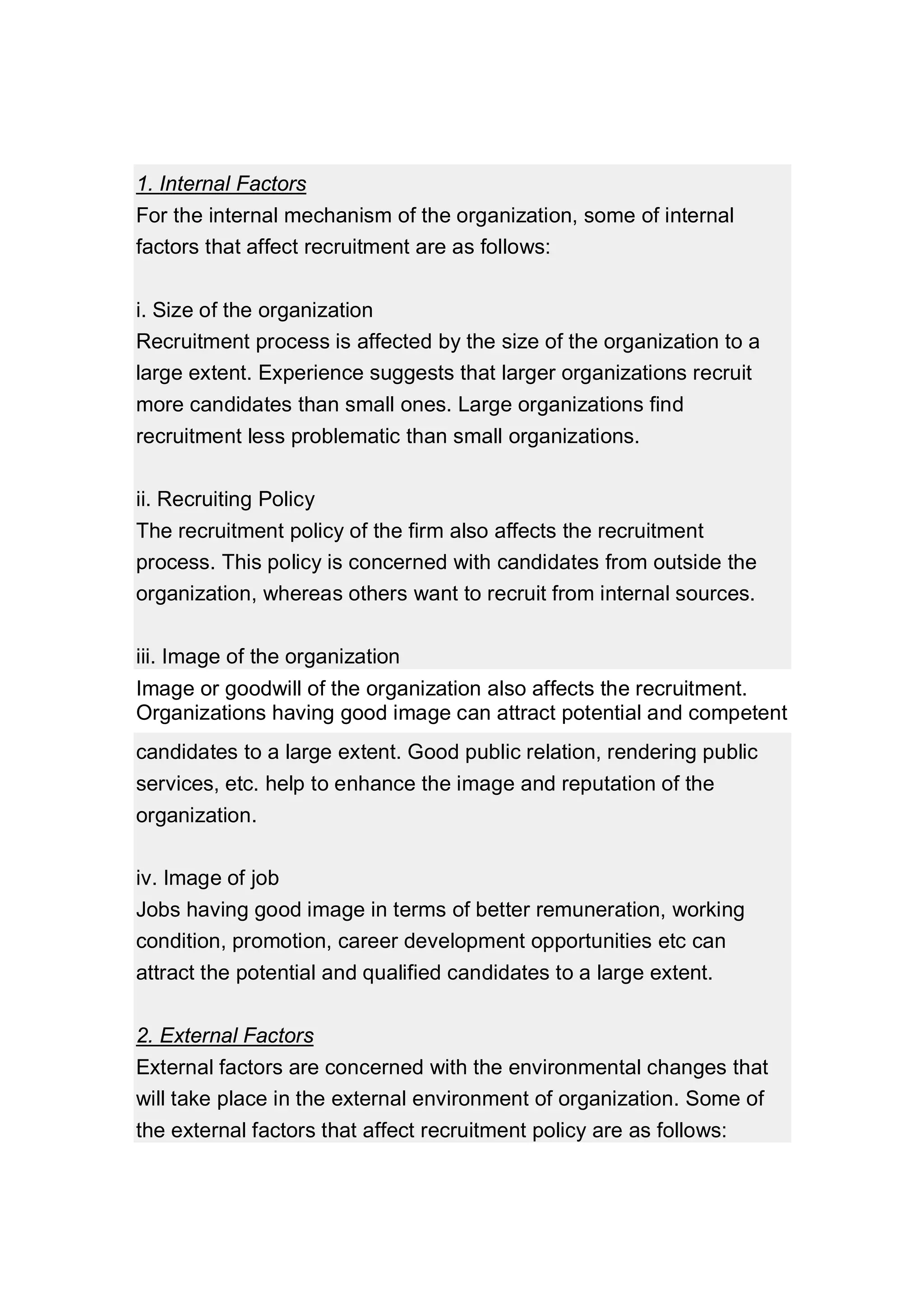 1. Internal Factors
For the internal mechanism of the organization, some of internal
factors that affect recruitment are as follows:
i. Size of the organization
Recruitment process is affected by the size of the organization to a
large extent. Experience suggests that larger organizations recruit
more candidates than small ones. Large organizations find
recruitment less problematic than small organizations.
ii. Recruiting Policy
The recruitment policy of the firm also affects the recruitment
process. This policy is concerned with candidates from outside the
organization, whereas others want to recruit from internal sources.
iii. Image of the organization
Image or goodwill of the organization also affects the recruitment.
Organizations having good image can attract potential and competent
candidates to a large extent. Good public relation, rendering public
services, etc. help to enhance the image and reputation of the
organization.
iv. Image of job
Jobs having good image in terms of better remuneration, working
condition, promotion, career development opportunities etc can
attract the potential and qualified candidates to a large extent.
2. External Factors
External factors are concerned with the environmental changes that
will take place in the external environment of organization. Some of
the external factors that affect recruitment policy are as follows:
 
