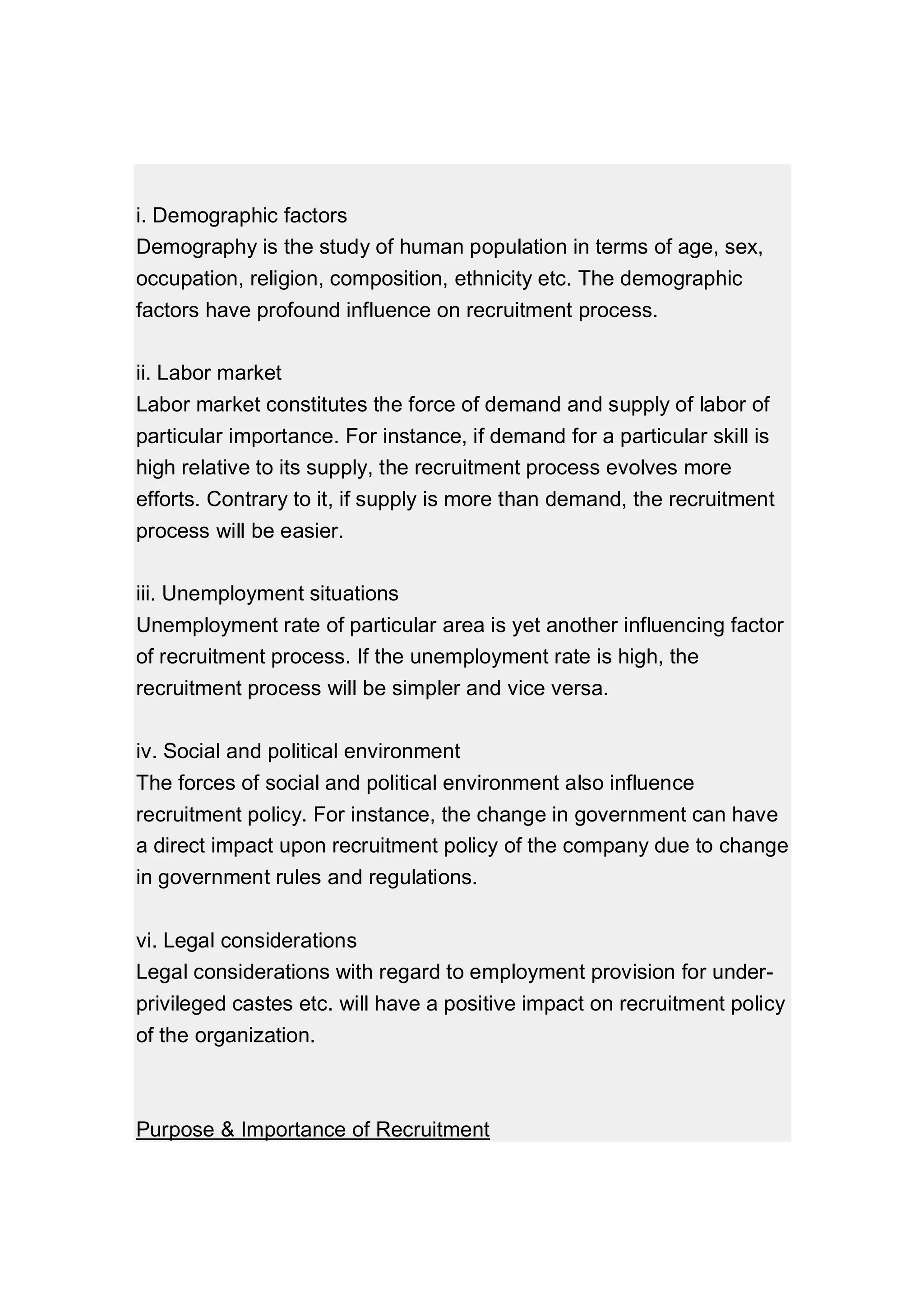 i. Demographic factors
Demography is the study of human population in terms of age, sex,
occupation, religion, composition, ethnicity etc. The demographic
factors have profound influence on recruitment process.
ii. Labor market
Labor market constitutes the force of demand and supply of labor of
particular importance. For instance, if demand for a particular skill is
high relative to its supply, the recruitment process evolves more
efforts. Contrary to it, if supply is more than demand, the recruitment
process will be easier.
iii. Unemployment situations
Unemployment rate of particular area is yet another influencing factor
of recruitment process. If the unemployment rate is high, the
recruitment process will be simpler and vice versa.
iv. Social and political environment
The forces of social and political environment also influence
recruitment policy. For instance, the change in government can have
a direct impact upon recruitment policy of the company due to change
in government rules and regulations.
vi. Legal considerations
Legal considerations with regard to employment provision for under-
privileged castes etc. will have a positive impact on recruitment policy
of the organization.
Purpose & Importance of Recruitment
 