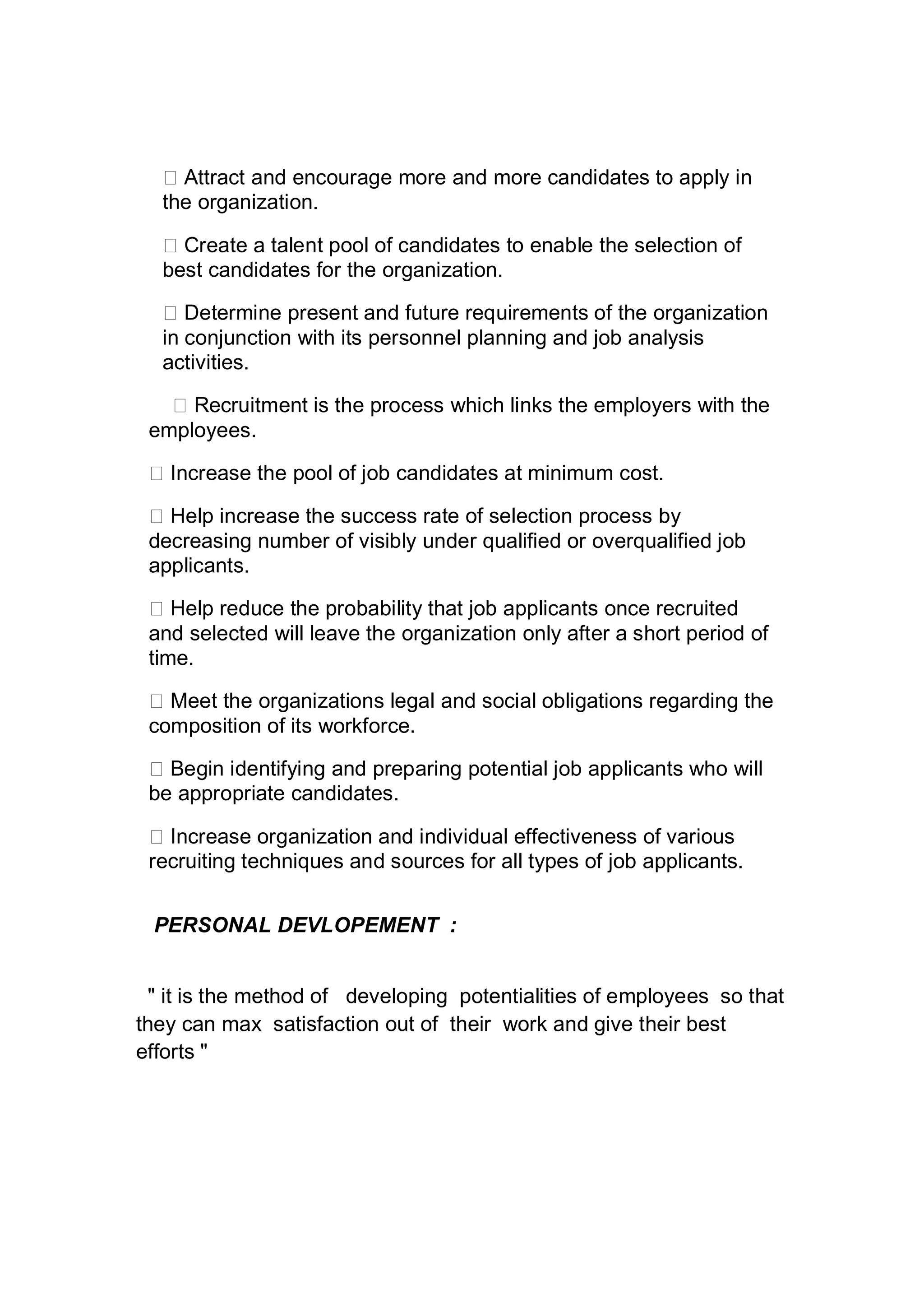 Attract and encourage more and more candidates to apply in
the organization.
Create a talent pool of candidates to enable the selection of
best candidates for the organization.
Determine present and future requirements of the organization
in conjunction with its personnel planning and job analysis
activities.
Recruitment is the process which links the employers with the
employees.
Increase the pool of job candidates at minimum cost.
Help increase the success rate of selection process by
decreasing number of visibly under qualified or overqualified job
applicants.
Help reduce the probability that job applicants once recruited
and selected will leave the organization only after a short period of
time.
Meet the organizations legal and social obligations regarding the
composition of its workforce.
Begin identifying and preparing potential job applicants who will
be appropriate candidates.
Increase organization and individual effectiveness of various
recruiting techniques and sources for all types of job applicants.
PERSONAL DEVLOPEMENT :
" it is the method of developing potentialities of employees so that
they can max satisfaction out of their work and give their best
efforts "
 