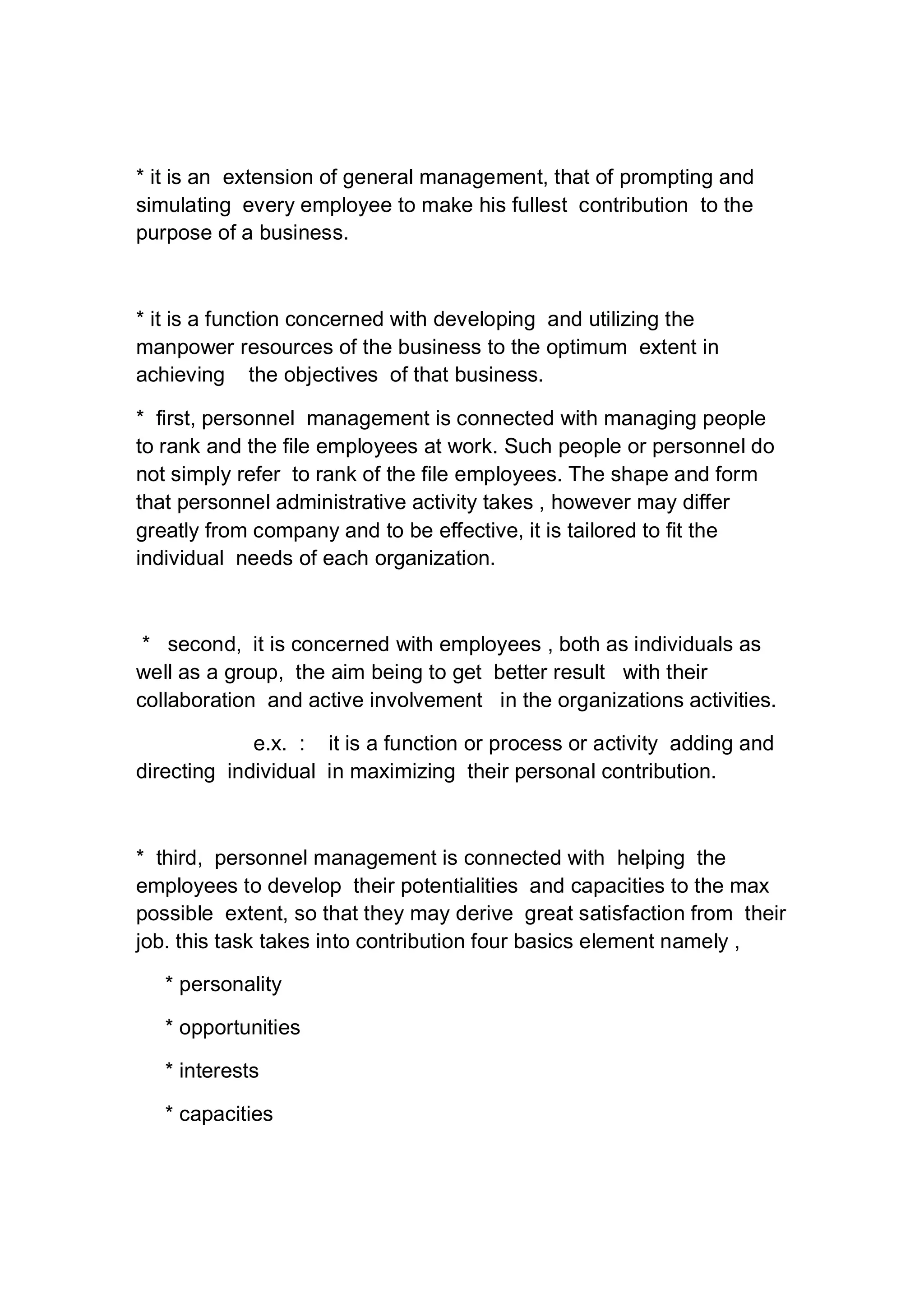 * it is an extension of general management, that of prompting and
simulating every employee to make his fullest contribution to the
purpose of a business.
* it is a function concerned with developing and utilizing the
manpower resources of the business to the optimum extent in
achieving the objectives of that business.
* first, personnel management is connected with managing people
to rank and the file employees at work. Such people or personnel do
not simply refer to rank of the file employees. The shape and form
that personnel administrative activity takes , however may differ
greatly from company and to be effective, it is tailored to fit the
individual needs of each organization.
* second, it is concerned with employees , both as individuals as
well as a group, the aim being to get better result with their
collaboration and active involvement in the organizations activities.
e.x. : it is a function or process or activity adding and
directing individual in maximizing their personal contribution.
* third, personnel management is connected with helping the
employees to develop their potentialities and capacities to the max
possible extent, so that they may derive great satisfaction from their
job. this task takes into contribution four basics element namely ,
* personality
* opportunities
* interests
* capacities
 