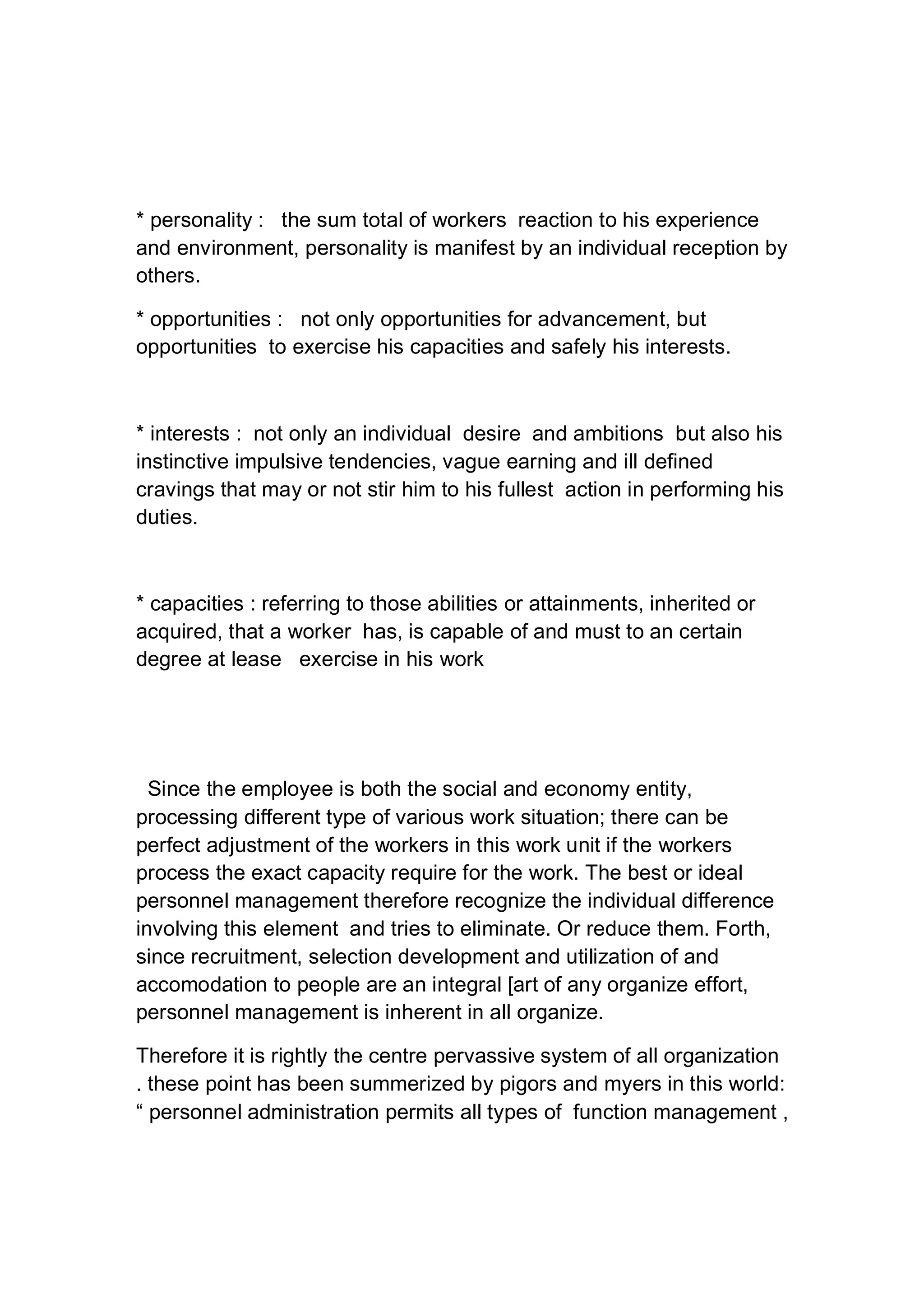 * personality : the sum total of workers reaction to his experience
and environment, personality is manifest by an individual reception by
others.
* opportunities : not only opportunities for advancement, but
opportunities to exercise his capacities and safely his interests.
* interests : not only an individual desire and ambitions but also his
instinctive impulsive tendencies, vague earning and ill defined
cravings that may or not stir him to his fullest action in performing his
duties.
* capacities : referring to those abilities or attainments, inherited or
acquired, that a worker has, is capable of and must to an certain
degree at lease exercise in his work
Since the employee is both the social and economy entity,
processing different type of various work situation; there can be
perfect adjustment of the workers in this work unit if the workers
process the exact capacity require for the work. The best or ideal
personnel management therefore recognize the individual difference
involving this element and tries to eliminate. Or reduce them. Forth,
since recruitment, selection development and utilization of and
accomodation to people are an integral [art of any organize effort,
personnel management is inherent in all organize.
Therefore it is rightly the centre pervassive system of all organization
. these point has been summerized by pigors and myers in this world:
“ personnel administration permits all types of function management ,
 