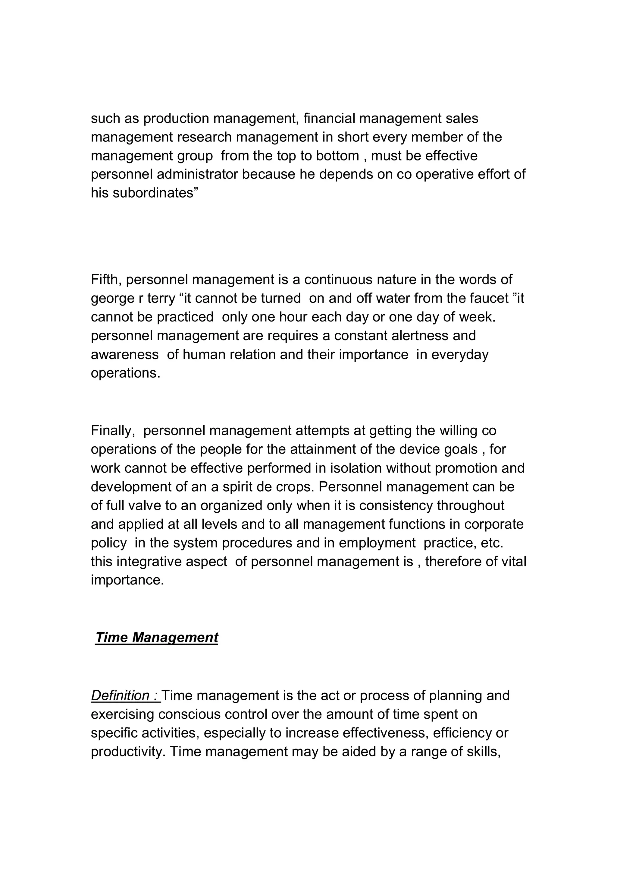 such as production management, financial management sales
management research management in short every member of the
management group from the top to bottom , must be effective
personnel administrator because he depends on co operative effort of
his subordinates”
Fifth, personnel management is a continuous nature in the words of
george r terry “it cannot be turned on and off water from the faucet ”it
cannot be practiced only one hour each day or one day of week.
personnel management are requires a constant alertness and
awareness of human relation and their importance in everyday
operations.
Finally, personnel management attempts at getting the willing co
operations of the people for the attainment of the device goals , for
work cannot be effective performed in isolation without promotion and
development of an a spirit de crops. Personnel management can be
of full valve to an organized only when it is consistency throughout
and applied at all levels and to all management functions in corporate
policy in the system procedures and in employment practice, etc.
this integrative aspect of personnel management is , therefore of vital
importance.
Time Management
Definition : Time management is the act or process of planning and
exercising conscious control over the amount of time spent on
specific activities, especially to increase effectiveness, efficiency or
productivity. Time management may be aided by a range of skills,
 
