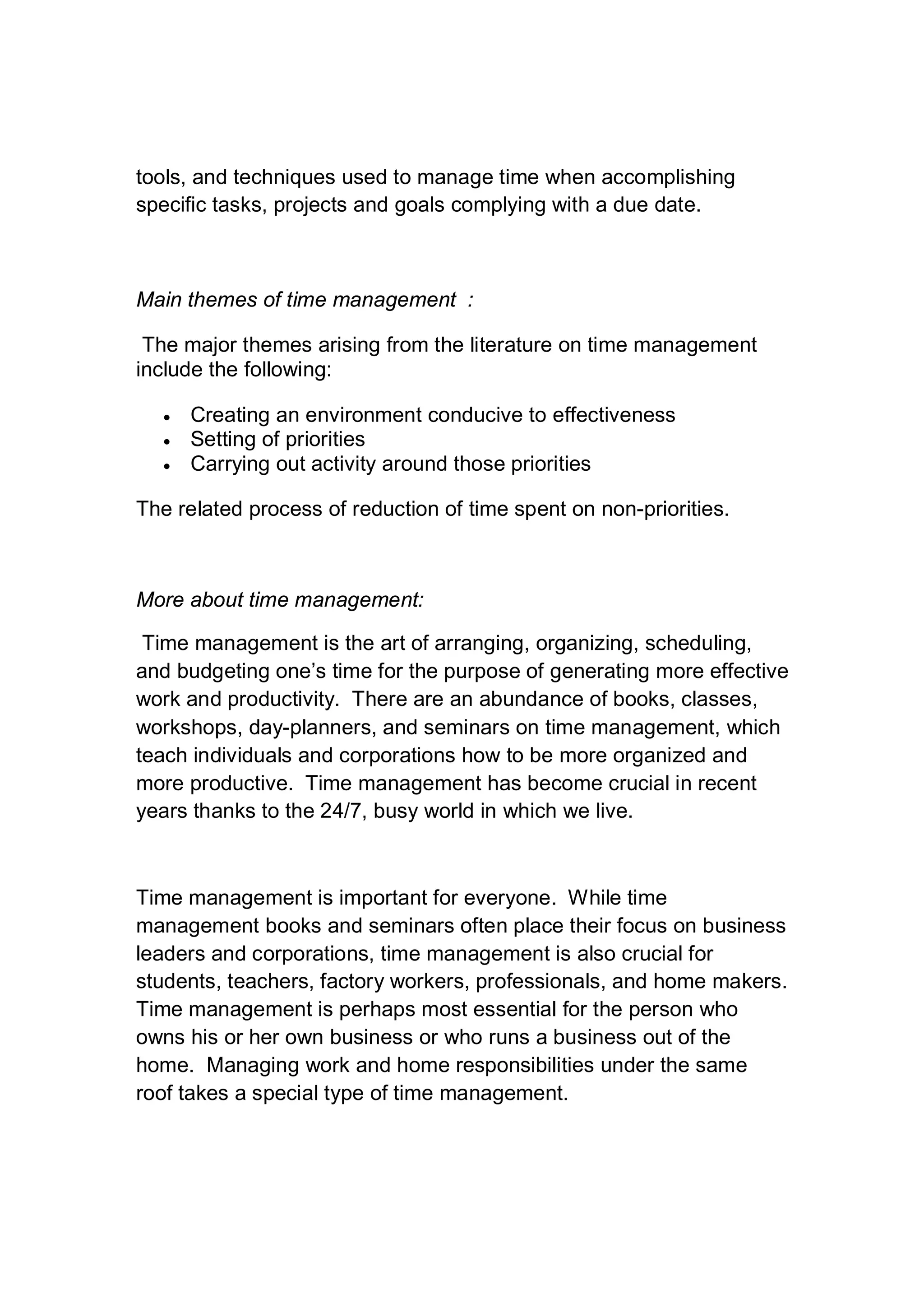 tools, and techniques used to manage time when accomplishing
specific tasks, projects and goals complying with a due date.
Main themes of time management :
The major themes arising from the literature on time management
include the following:
 Creating an environment conducive to effectiveness
 Setting of priorities
 Carrying out activity around those priorities
The related process of reduction of time spent on non-priorities.
More about time management:
Time management is the art of arranging, organizing, scheduling,
and budgeting one’s time for the purpose of generating more effective
work and productivity. There are an abundance of books, classes,
workshops, day-planners, and seminars on time management, which
teach individuals and corporations how to be more organized and
more productive. Time management has become crucial in recent
years thanks to the 24/7, busy world in which we live.
Time management is important for everyone. While time
management books and seminars often place their focus on business
leaders and corporations, time management is also crucial for
students, teachers, factory workers, professionals, and home makers.
Time management is perhaps most essential for the person who
owns his or her own business or who runs a business out of the
home. Managing work and home responsibilities under the same
roof takes a special type of time management.
 