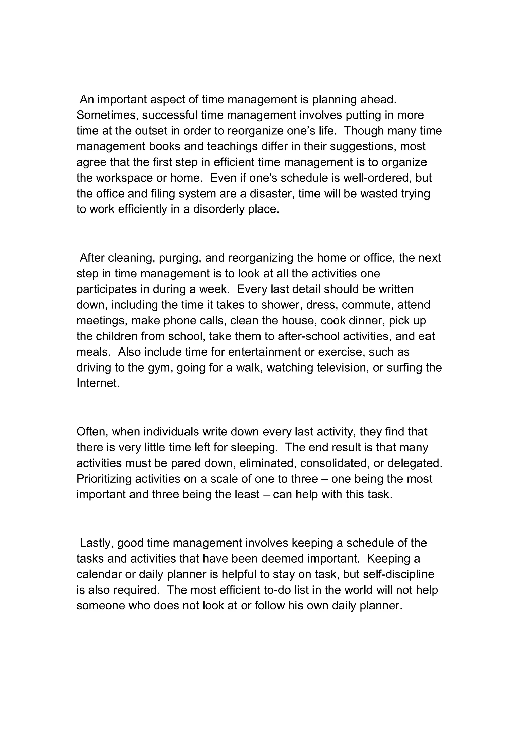 An important aspect of time management is planning ahead.
Sometimes, successful time management involves putting in more
time at the outset in order to reorganize one’s life. Though many time
management books and teachings differ in their suggestions, most
agree that the first step in efficient time management is to organize
the workspace or home. Even if one's schedule is well-ordered, but
the office and filing system are a disaster, time will be wasted trying
to work efficiently in a disorderly place.
After cleaning, purging, and reorganizing the home or office, the next
step in time management is to look at all the activities one
participates in during a week. Every last detail should be written
down, including the time it takes to shower, dress, commute, attend
meetings, make phone calls, clean the house, cook dinner, pick up
the children from school, take them to after-school activities, and eat
meals. Also include time for entertainment or exercise, such as
driving to the gym, going for a walk, watching television, or surfing the
Internet.
Often, when individuals write down every last activity, they find that
there is very little time left for sleeping. The end result is that many
activities must be pared down, eliminated, consolidated, or delegated.
Prioritizing activities on a scale of one to three – one being the most
important and three being the least – can help with this task.
Lastly, good time management involves keeping a schedule of the
tasks and activities that have been deemed important. Keeping a
calendar or daily planner is helpful to stay on task, but self-discipline
is also required. The most efficient to-do list in the world will not help
someone who does not look at or follow his own daily planner.
 
