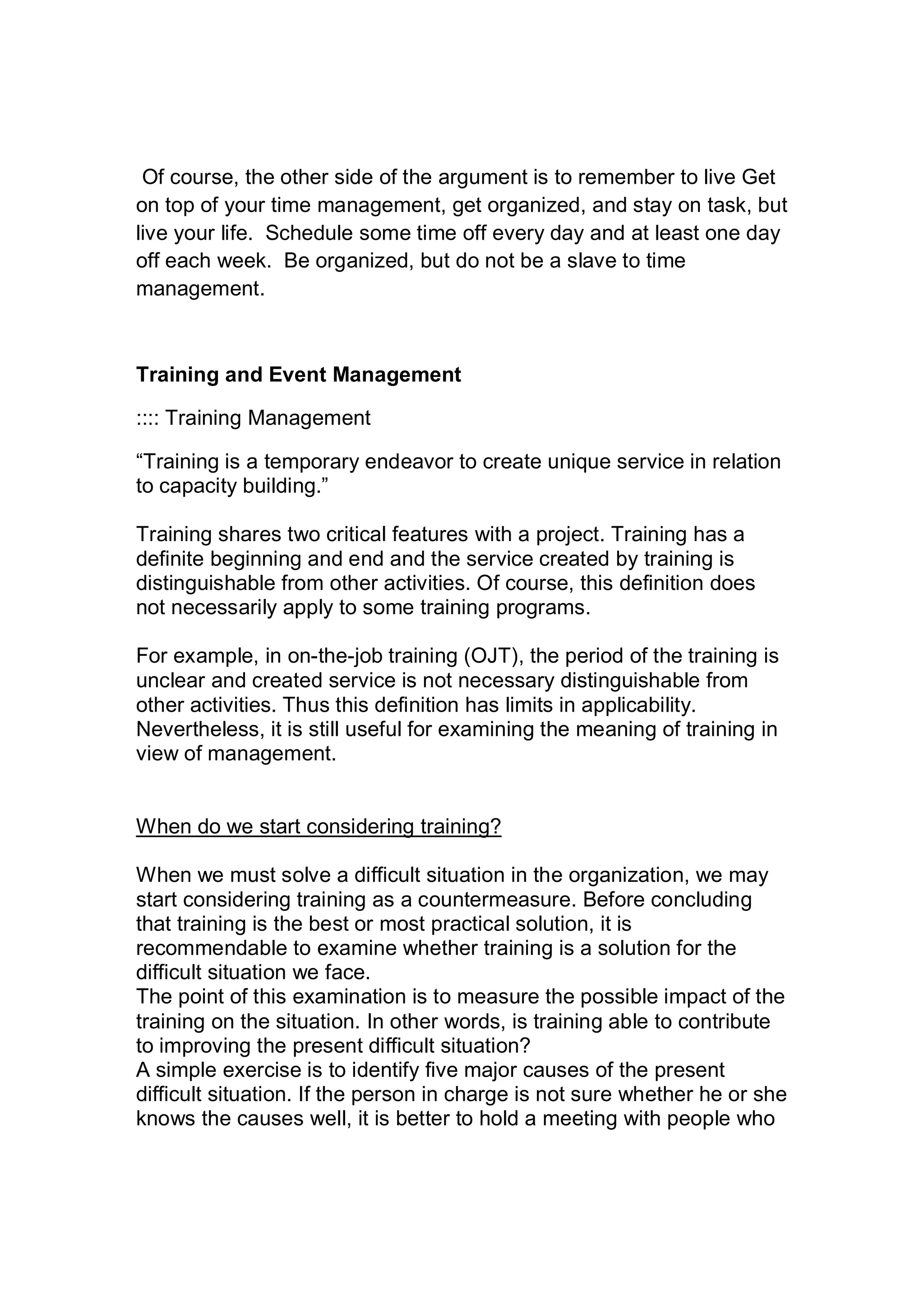 Of course, the other side of the argument is to remember to live Get
on top of your time management, get organized, and stay on task, but
live your life. Schedule some time off every day and at least one day
off each week. Be organized, but do not be a slave to time
management.
Training and Event Management
:::: Training Management
“Training is a temporary endeavor to create unique service in relation
to capacity building.”
Training shares two critical features with a project. Training has a
definite beginning and end and the service created by training is
distinguishable from other activities. Of course, this definition does
not necessarily apply to some training programs.
For example, in on-the-job training (OJT), the period of the training is
unclear and created service is not necessary distinguishable from
other activities. Thus this definition has limits in applicability.
Nevertheless, it is still useful for examining the meaning of training in
view of management.
When do we start considering training?
When we must solve a difficult situation in the organization, we may
start considering training as a countermeasure. Before concluding
that training is the best or most practical solution, it is
recommendable to examine whether training is a solution for the
difficult situation we face.
The point of this examination is to measure the possible impact of the
training on the situation. In other words, is training able to contribute
to improving the present difficult situation?
A simple exercise is to identify five major causes of the present
difficult situation. If the person in charge is not sure whether he or she
knows the causes well, it is better to hold a meeting with people who
 