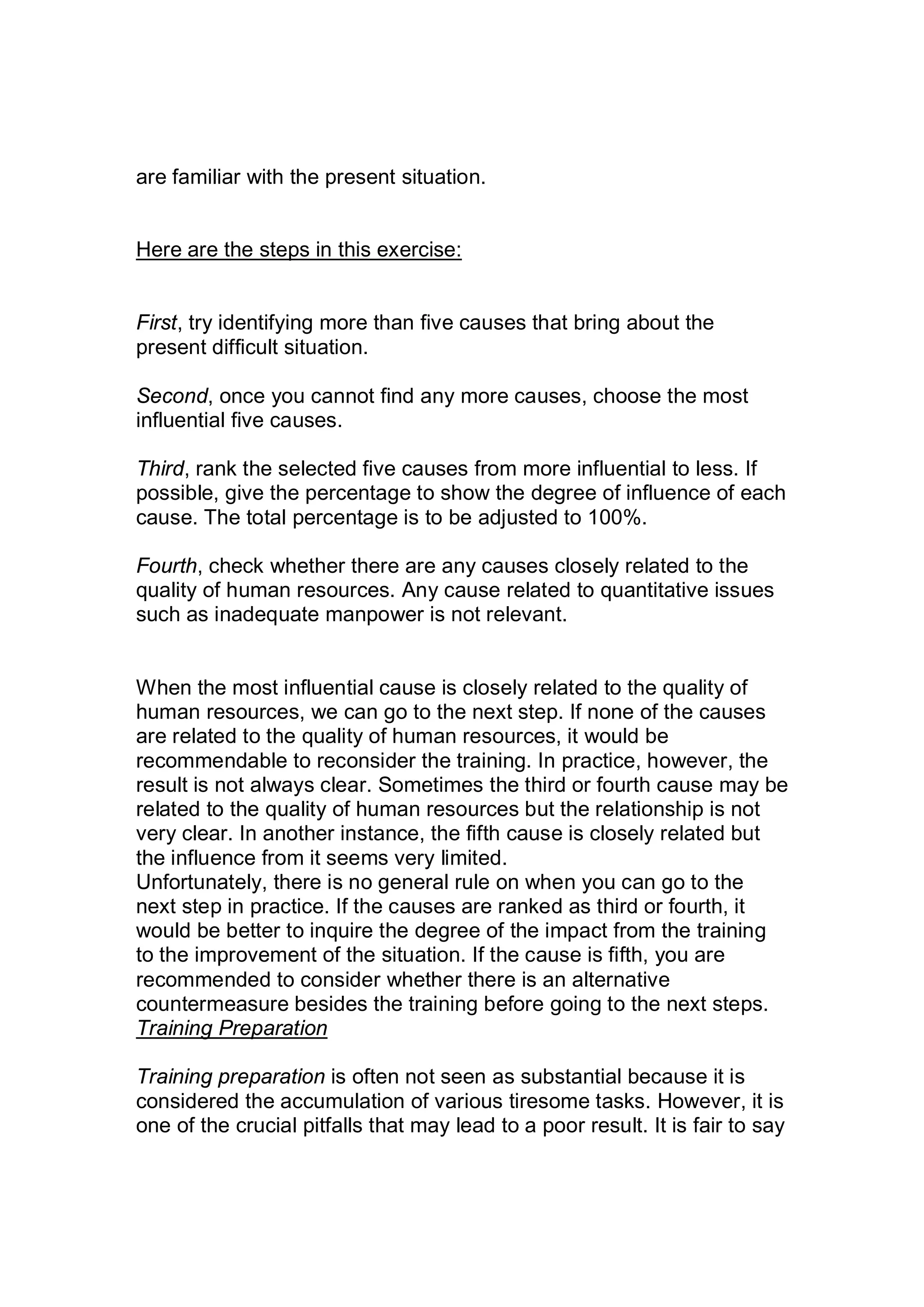 are familiar with the present situation.
Here are the steps in this exercise:
First, try identifying more than five causes that bring about the
present difficult situation.
Second, once you cannot find any more causes, choose the most
influential five causes.
Third, rank the selected five causes from more influential to less. If
possible, give the percentage to show the degree of influence of each
cause. The total percentage is to be adjusted to 100%.
Fourth, check whether there are any causes closely related to the
quality of human resources. Any cause related to quantitative issues
such as inadequate manpower is not relevant.
When the most influential cause is closely related to the quality of
human resources, we can go to the next step. If none of the causes
are related to the quality of human resources, it would be
recommendable to reconsider the training. In practice, however, the
result is not always clear. Sometimes the third or fourth cause may be
related to the quality of human resources but the relationship is not
very clear. In another instance, the fifth cause is closely related but
the influence from it seems very limited.
Unfortunately, there is no general rule on when you can go to the
next step in practice. If the causes are ranked as third or fourth, it
would be better to inquire the degree of the impact from the training
to the improvement of the situation. If the cause is fifth, you are
recommended to consider whether there is an alternative
countermeasure besides the training before going to the next steps.
Training Preparation
Training preparation is often not seen as substantial because it is
considered the accumulation of various tiresome tasks. However, it is
one of the crucial pitfalls that may lead to a poor result. It is fair to say
 