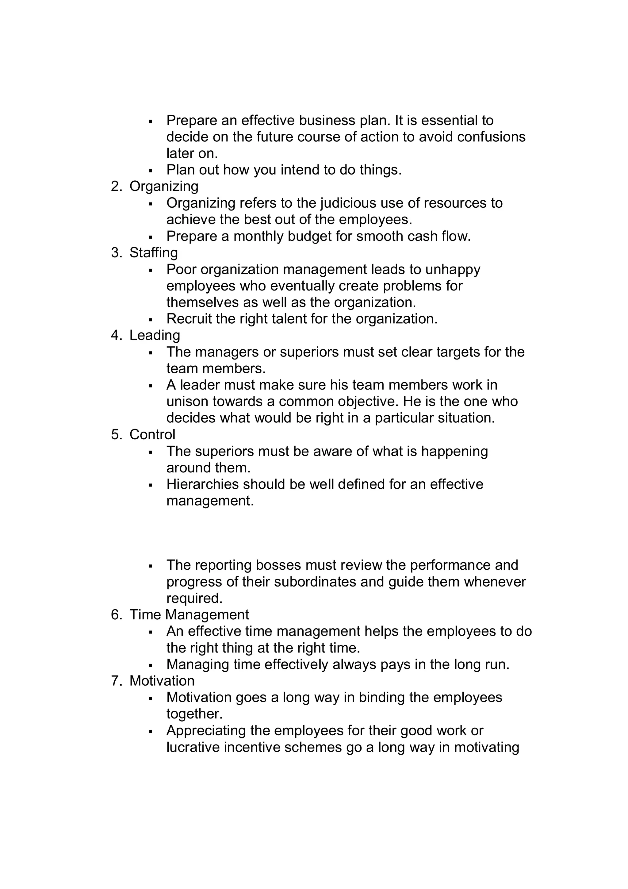 Prepare an effective business plan. It is essential to
decide on the future course of action to avoid confusions
later on.
 Plan out how you intend to do things.
2. Organizing
 Organizing refers to the judicious use of resources to
achieve the best out of the employees.
 Prepare a monthly budget for smooth cash flow.
3. Staffing
 Poor organization management leads to unhappy
employees who eventually create problems for
themselves as well as the organization.
 Recruit the right talent for the organization.
4. Leading
 The managers or superiors must set clear targets for the
team members.
 A leader must make sure his team members work in
unison towards a common objective. He is the one who
decides what would be right in a particular situation.
5. Control
 The superiors must be aware of what is happening
around them.
 Hierarchies should be well defined for an effective
management.
 The reporting bosses must review the performance and
progress of their subordinates and guide them whenever
required.
6. Time Management
 An effective time management helps the employees to do
the right thing at the right time.
 Managing time effectively always pays in the long run.
7. Motivation
 Motivation goes a long way in binding the employees
together.
 Appreciating the employees for their good work or
lucrative incentive schemes go a long way in motivating
 