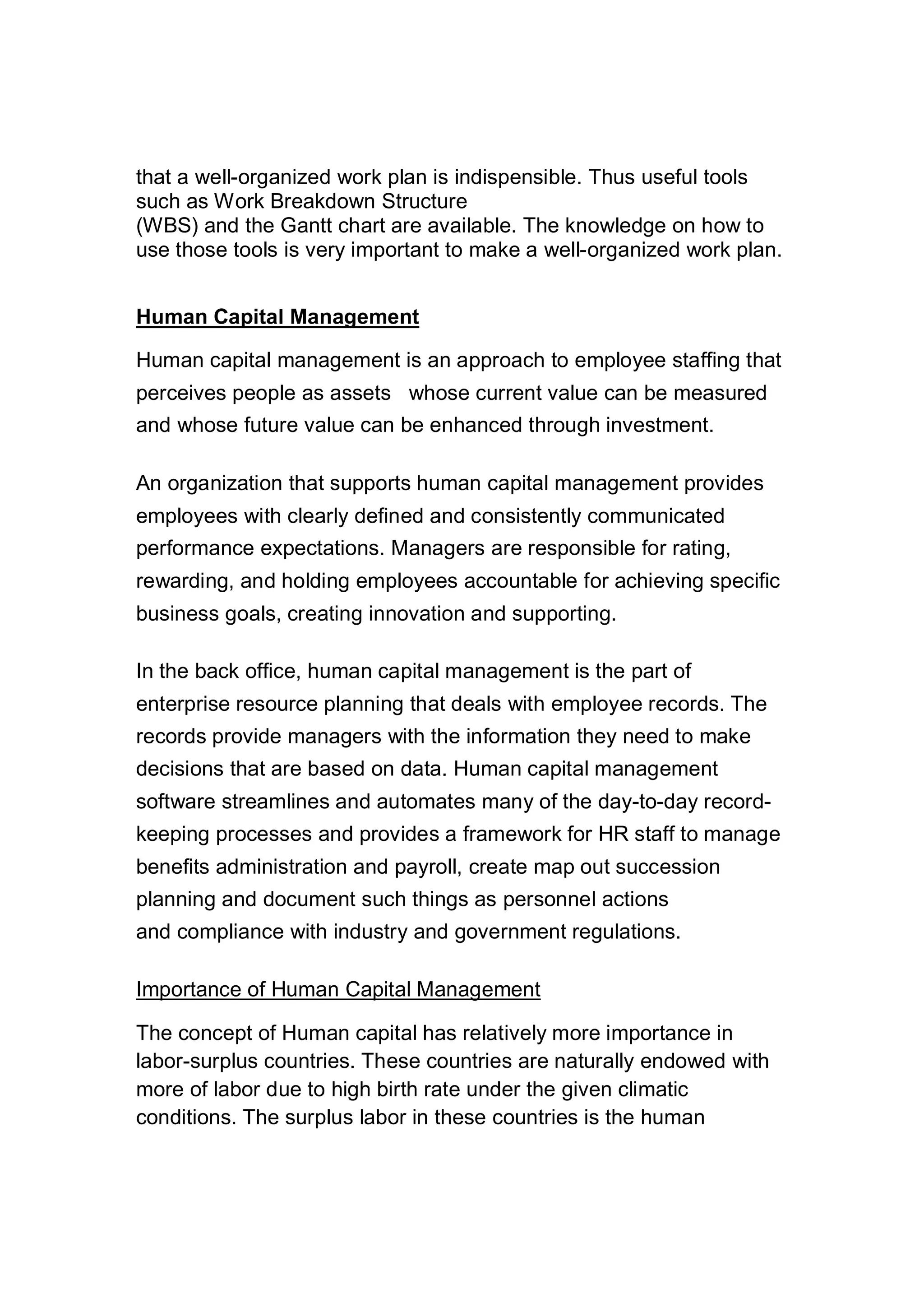 that a well-organized work plan is indispensible. Thus useful tools
such as Work Breakdown Structure
(WBS) and the Gantt chart are available. The knowledge on how to
use those tools is very important to make a well-organized work plan.
Human Capital Management
Human capital management is an approach to employee staffing that
perceives people as assets whose current value can be measured
and whose future value can be enhanced through investment.
An organization that supports human capital management provides
employees with clearly defined and consistently communicated
performance expectations. Managers are responsible for rating,
rewarding, and holding employees accountable for achieving specific
business goals, creating innovation and supporting.
In the back office, human capital management is the part of
enterprise resource planning that deals with employee records. The
records provide managers with the information they need to make
decisions that are based on data. Human capital management
software streamlines and automates many of the day-to-day record-
keeping processes and provides a framework for HR staff to manage
benefits administration and payroll, create map out succession
planning and document such things as personnel actions
and compliance with industry and government regulations.
Importance of Human Capital Management
The concept of Human capital has relatively more importance in
labor-surplus countries. These countries are naturally endowed with
more of labor due to high birth rate under the given climatic
conditions. The surplus labor in these countries is the human
 