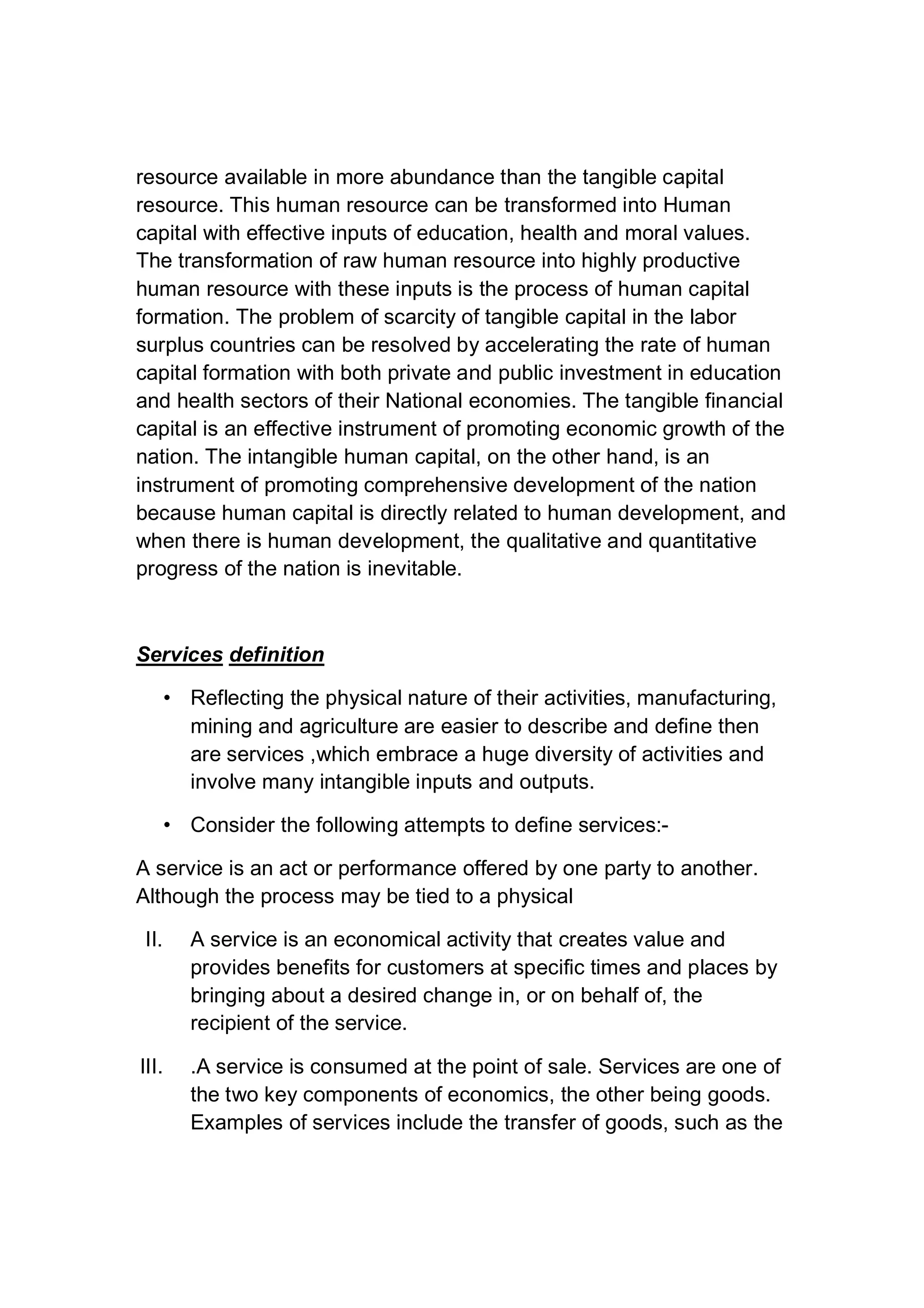 resource available in more abundance than the tangible capital
resource. This human resource can be transformed into Human
capital with effective inputs of education, health and moral values.
The transformation of raw human resource into highly productive
human resource with these inputs is the process of human capital
formation. The problem of scarcity of tangible capital in the labor
surplus countries can be resolved by accelerating the rate of human
capital formation with both private and public investment in education
and health sectors of their National economies. The tangible financial
capital is an effective instrument of promoting economic growth of the
nation. The intangible human capital, on the other hand, is an
instrument of promoting comprehensive development of the nation
because human capital is directly related to human development, and
when there is human development, the qualitative and quantitative
progress of the nation is inevitable.
Services definition
• Reflecting the physical nature of their activities, manufacturing,
mining and agriculture are easier to describe and define then
are services ,which embrace a huge diversity of activities and
involve many intangible inputs and outputs.
• Consider the following attempts to define services:-
A service is an act or performance offered by one party to another.
Although the process may be tied to a physical
II. A service is an economical activity that creates value and
provides benefits for customers at specific times and places by
bringing about a desired change in, or on behalf of, the
recipient of the service.
III. .A service is consumed at the point of sale. Services are one of
the two key components of economics, the other being goods.
Examples of services include the transfer of goods, such as the
 