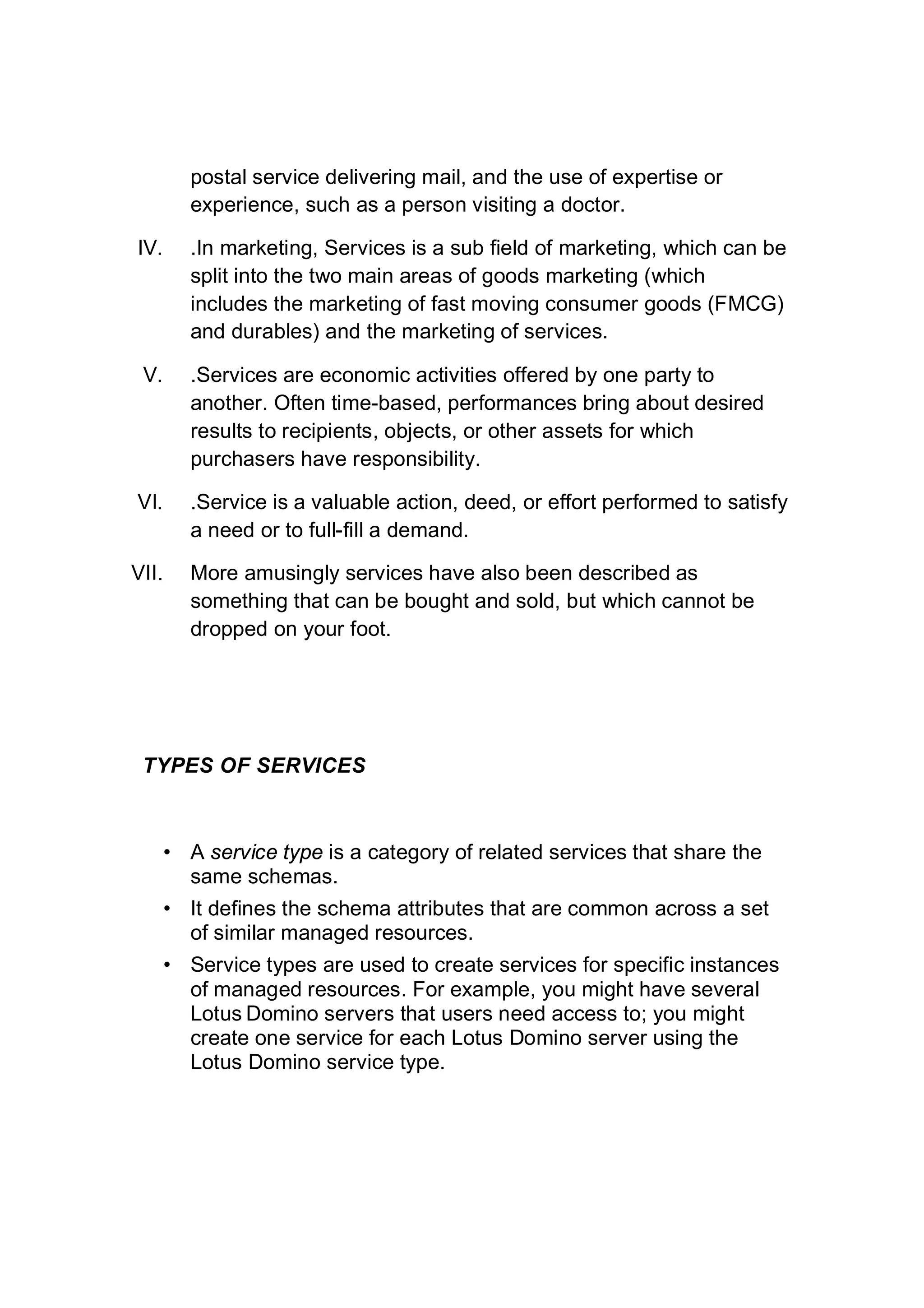 postal service delivering mail, and the use of expertise or
experience, such as a person visiting a doctor.
IV. .In marketing, Services is a sub field of marketing, which can be
split into the two main areas of goods marketing (which
includes the marketing of fast moving consumer goods (FMCG)
and durables) and the marketing of services.
V. .Services are economic activities offered by one party to
another. Often time-based, performances bring about desired
results to recipients, objects, or other assets for which
purchasers have responsibility.
VI. .Service is a valuable action, deed, or effort performed to satisfy
a need or to full-fill a demand.
VII. More amusingly services have also been described as
something that can be bought and sold, but which cannot be
dropped on your foot.
TYPES OF SERVICES
• A service type is a category of related services that share the
same schemas.
• It defines the schema attributes that are common across a set
of similar managed resources.
• Service types are used to create services for specific instances
of managed resources. For example, you might have several
Lotus Domino servers that users need access to; you might
create one service for each Lotus Domino server using the
Lotus Domino service type.
 