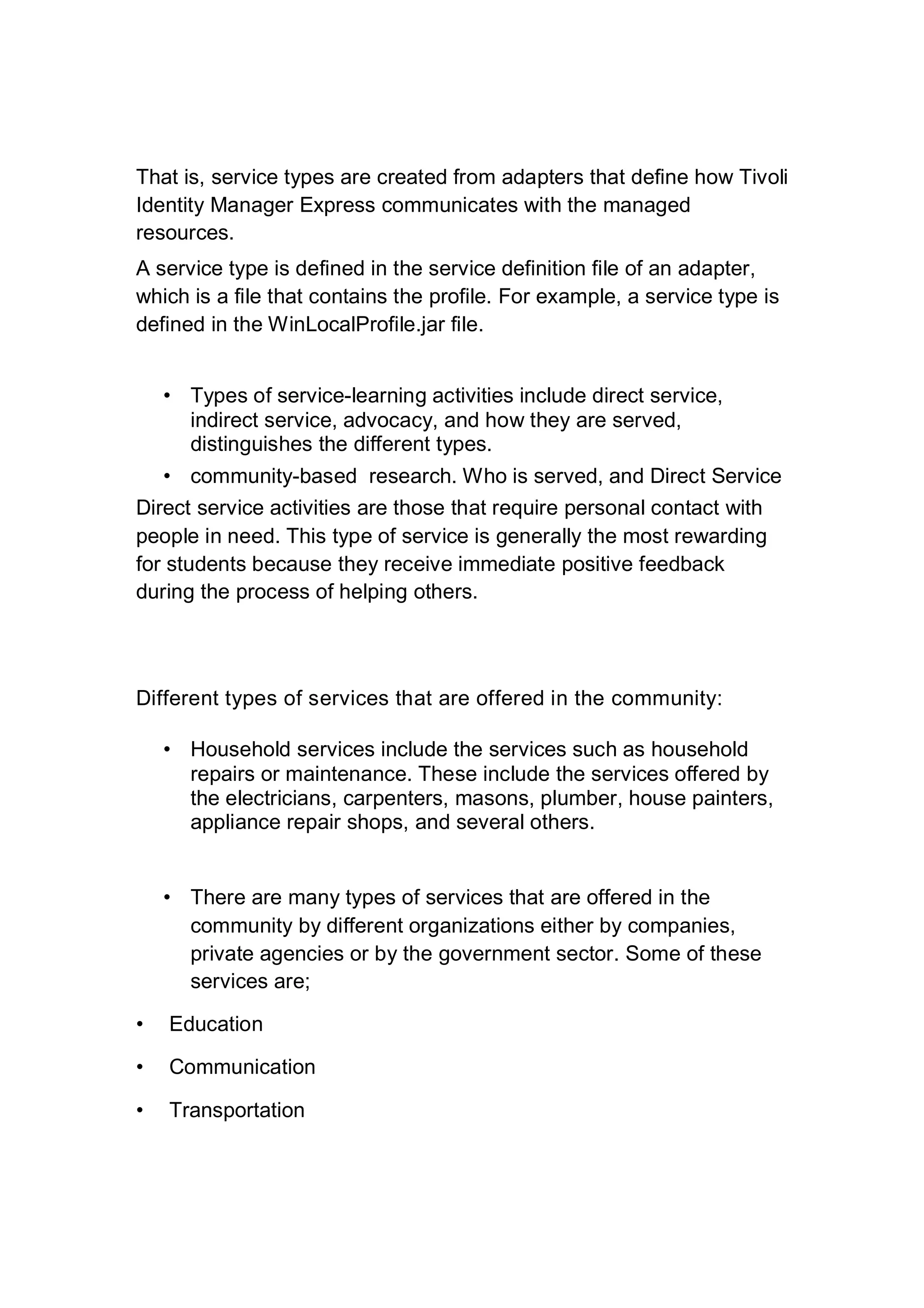 That is, service types are created from adapters that define how Tivoli
Identity Manager Express communicates with the managed
resources.
A service type is defined in the service definition file of an adapter,
which is a file that contains the profile. For example, a service type is
defined in the WinLocalProfile.jar file.
• Types of service-learning activities include direct service,
indirect service, advocacy, and how they are served,
distinguishes the different types.
• community-based research. Who is served, and Direct Service
Direct service activities are those that require personal contact with
people in need. This type of service is generally the most rewarding
for students because they receive immediate positive feedback
during the process of helping others.
Different types of services that are offered in the community:
• Household services include the services such as household
repairs or maintenance. These include the services offered by
the electricians, carpenters, masons, plumber, house painters,
appliance repair shops, and several others.
• There are many types of services that are offered in the
community by different organizations either by companies,
private agencies or by the government sector. Some of these
services are;
• Education
• Communication
• Transportation
 