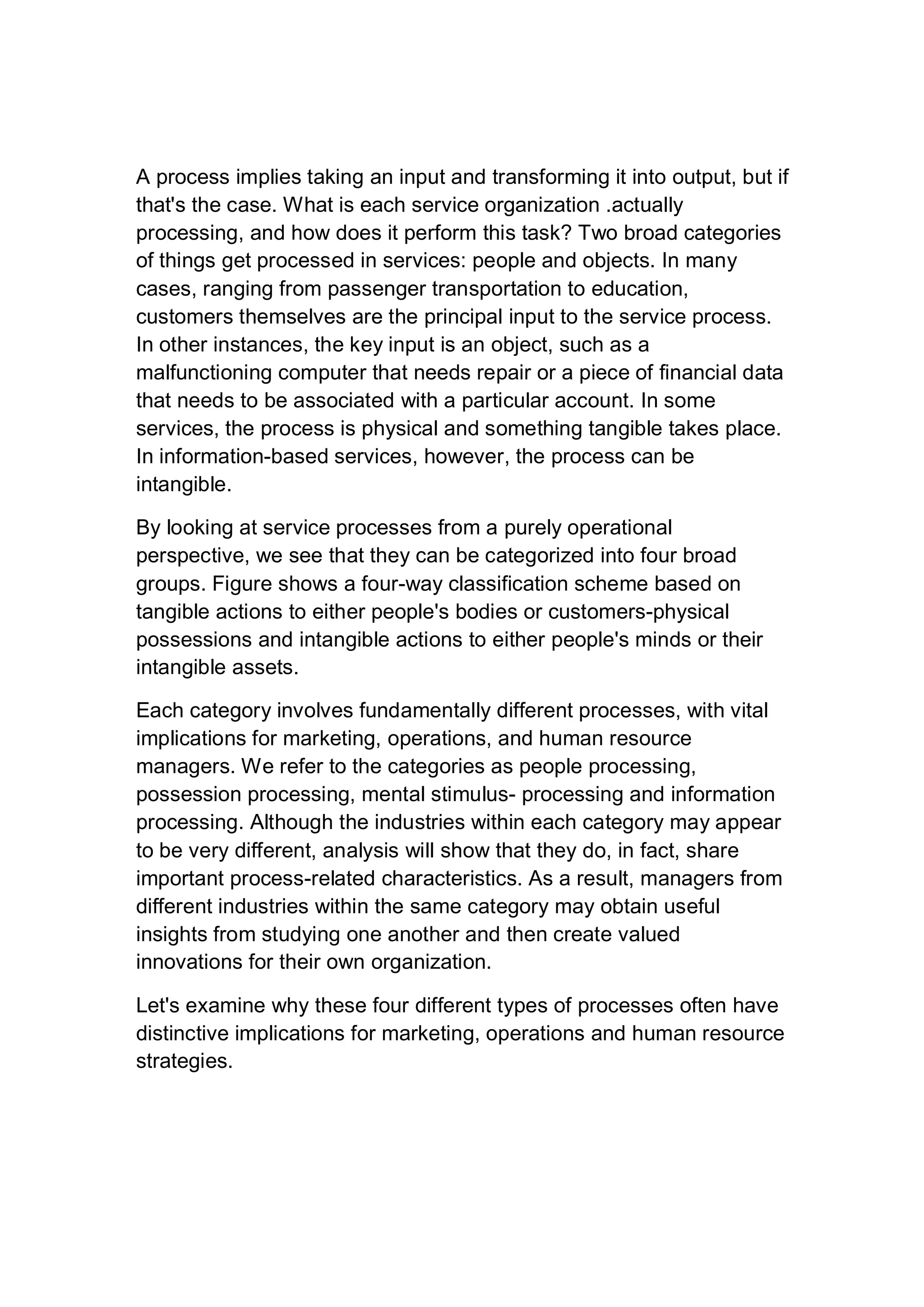 A process implies taking an input and transforming it into output, but if
that's the case. What is each service organization .actually
processing, and how does it perform this task? Two broad categories
of things get processed in services: people and objects. In many
cases, ranging from passenger transportation to education,
customers themselves are the principal input to the service process.
In other instances, the key input is an object, such as a
malfunctioning computer that needs repair or a piece of financial data
that needs to be associated with a particular account. In some
services, the process is physical and something tangible takes place.
In information-based services, however, the process can be
intangible.
By looking at service processes from a purely operational
perspective, we see that they can be categorized into four broad
groups. Figure shows a four-way classification scheme based on
tangible actions to either people's bodies or customers-physical
possessions and intangible actions to either people's minds or their
intangible assets.
Each category involves fundamentally different processes, with vital
implications for marketing, operations, and human resource
managers. We refer to the categories as people processing,
possession processing, mental stimulus- processing and information
processing. Although the industries within each category may appear
to be very different, analysis will show that they do, in fact, share
important process-related characteristics. As a result, managers from
different industries within the same category may obtain useful
insights from studying one another and then create valued
innovations for their own organization.
Let's examine why these four different types of processes often have
distinctive implications for marketing, operations and human resource
strategies.
 