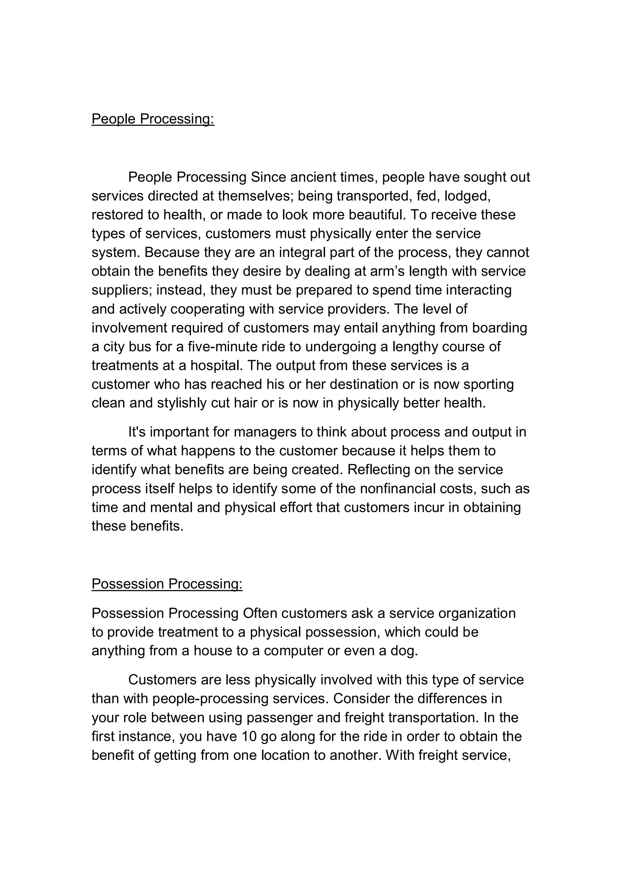 People Processing:
People Processing Since ancient times, people have sought out
services directed at themselves; being transported, fed, lodged,
restored to health, or made to look more beautiful. To receive these
types of services, customers must physically enter the service
system. Because they are an integral part of the process, they cannot
obtain the benefits they desire by dealing at arm’s length with service
suppliers; instead, they must be prepared to spend time interacting
and actively cooperating with service providers. The level of
involvement required of customers may entail anything from boarding
a city bus for a five-minute ride to undergoing a lengthy course of
treatments at a hospital. The output from these services is a
customer who has reached his or her destination or is now sporting
clean and stylishly cut hair or is now in physically better health.
It's important for managers to think about process and output in
terms of what happens to the customer because it helps them to
identify what benefits are being created. Reflecting on the service
process itself helps to identify some of the nonfinancial costs, such as
time and mental and physical effort that customers incur in obtaining
these benefits.
Possession Processing:
Possession Processing Often customers ask a service organization
to provide treatment to a physical possession, which could be
anything from a house to a computer or even a dog.
Customers are less physically involved with this type of service
than with people-processing services. Consider the differences in
your role between using passenger and freight transportation. In the
first instance, you have 10 go along for the ride in order to obtain the
benefit of getting from one location to another. With freight service,
 