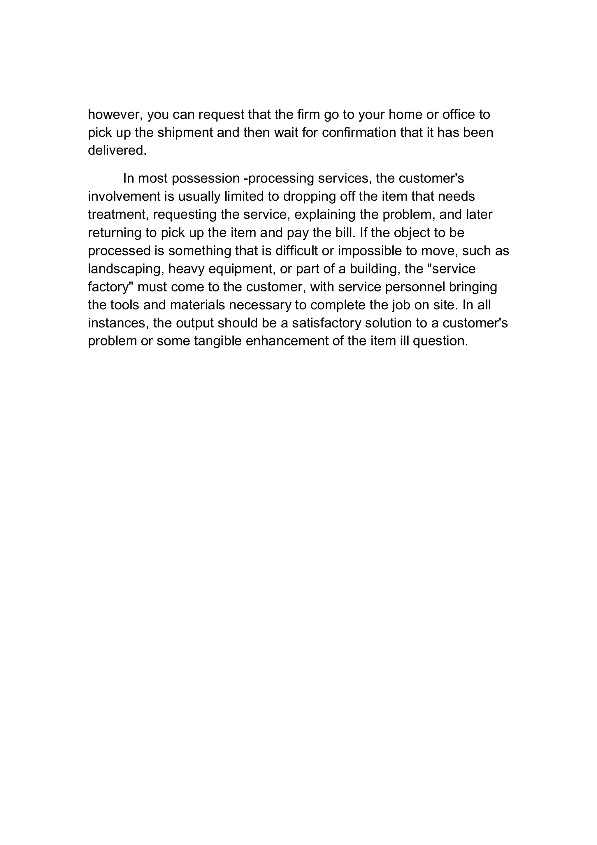 however, you can request that the firm go to your home or office to
pick up the shipment and then wait for confirmation that it has been
delivered.
In most possession -processing services, the customer's
involvement is usually limited to dropping off the item that needs
treatment, requesting the service, explaining the problem, and later
returning to pick up the item and pay the bill. If the object to be
processed is something that is difficult or impossible to move, such as
landscaping, heavy equipment, or part of a building, the "service
factory" must come to the customer, with service personnel bringing
the tools and materials necessary to complete the job on site. In all
instances, the output should be a satisfactory solution to a customer's
problem or some tangible enhancement of the item ill question.
 