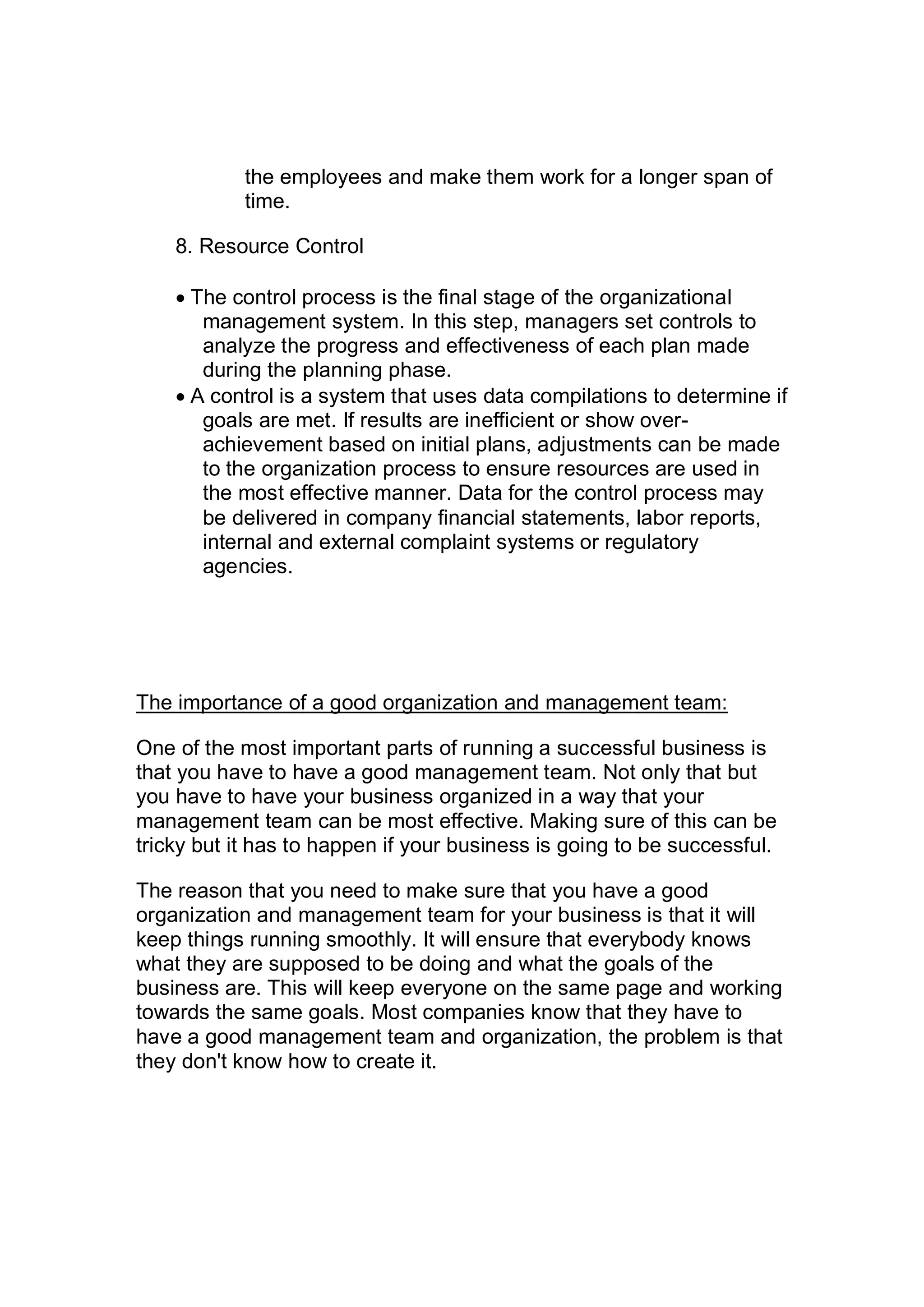 the employees and make them work for a longer span of
time.
8. Resource Control
 The control process is the final stage of the organizational
management system. In this step, managers set controls to
analyze the progress and effectiveness of each plan made
during the planning phase.
 A control is a system that uses data compilations to determine if
goals are met. If results are inefficient or show over-
achievement based on initial plans, adjustments can be made
to the organization process to ensure resources are used in
the most effective manner. Data for the control process may
be delivered in company financial statements, labor reports,
internal and external complaint systems or regulatory
agencies.
The importance of a good organization and management team:
One of the most important parts of running a successful business is
that you have to have a good management team. Not only that but
you have to have your business organized in a way that your
management team can be most effective. Making sure of this can be
tricky but it has to happen if your business is going to be successful.
The reason that you need to make sure that you have a good
organization and management team for your business is that it will
keep things running smoothly. It will ensure that everybody knows
what they are supposed to be doing and what the goals of the
business are. This will keep everyone on the same page and working
towards the same goals. Most companies know that they have to
have a good management team and organization, the problem is that
they don't know how to create it.
 