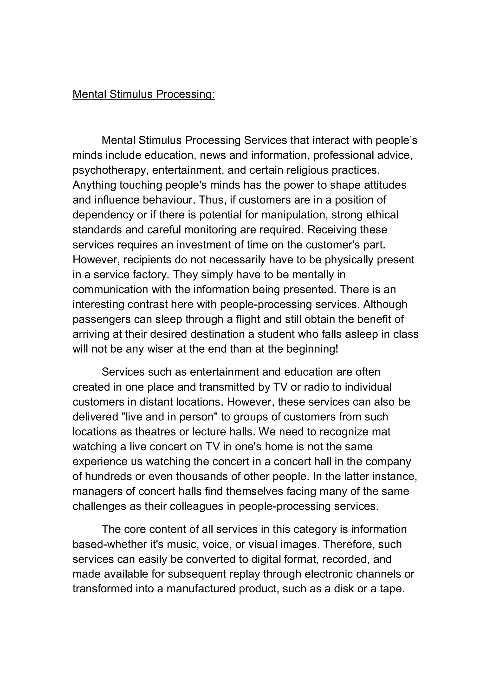 Mental Stimulus Processing:
Mental Stimulus Processing Services that interact with people’s
minds include education, news and information, professional advice,
psychotherapy, entertainment, and certain religious practices.
Anything touching people's minds has the power to shape attitudes
and influence behaviour. Thus, if customers are in a position of
dependency or if there is potential for manipulation, strong ethical
standards and careful monitoring are required. Receiving these
services requires an investment of time on the customer's part.
However, recipients do not necessarily have to be physically present
in a service factory. They simply have to be mentally in
communication with the information being presented. There is an
interesting contrast here with people-processing services. Although
passengers can sleep through a flight and still obtain the benefit of
arriving at their desired destination a student who falls asleep in class
will not be any wiser at the end than at the beginning!
Services such as entertainment and education are often
created in one place and transmitted by TV or radio to individual
customers in distant locations. However, these services can also be
delivered "live and in person" to groups of customers from such
locations as theatres or lecture halls. We need to recognize mat
watching a live concert on TV in one's home is not the same
experience us watching the concert in a concert hall in the company
of hundreds or even thousands of other people. In the latter instance,
managers of concert halls find themselves facing many of the same
challenges as their colleagues in people-processing services.
The core content of all services in this category is information
based-whether it's music, voice, or visual images. Therefore, such
services can easily be converted to digital format, recorded, and
made available for subsequent replay through electronic channels or
transformed into a manufactured product, such as a disk or a tape.
 