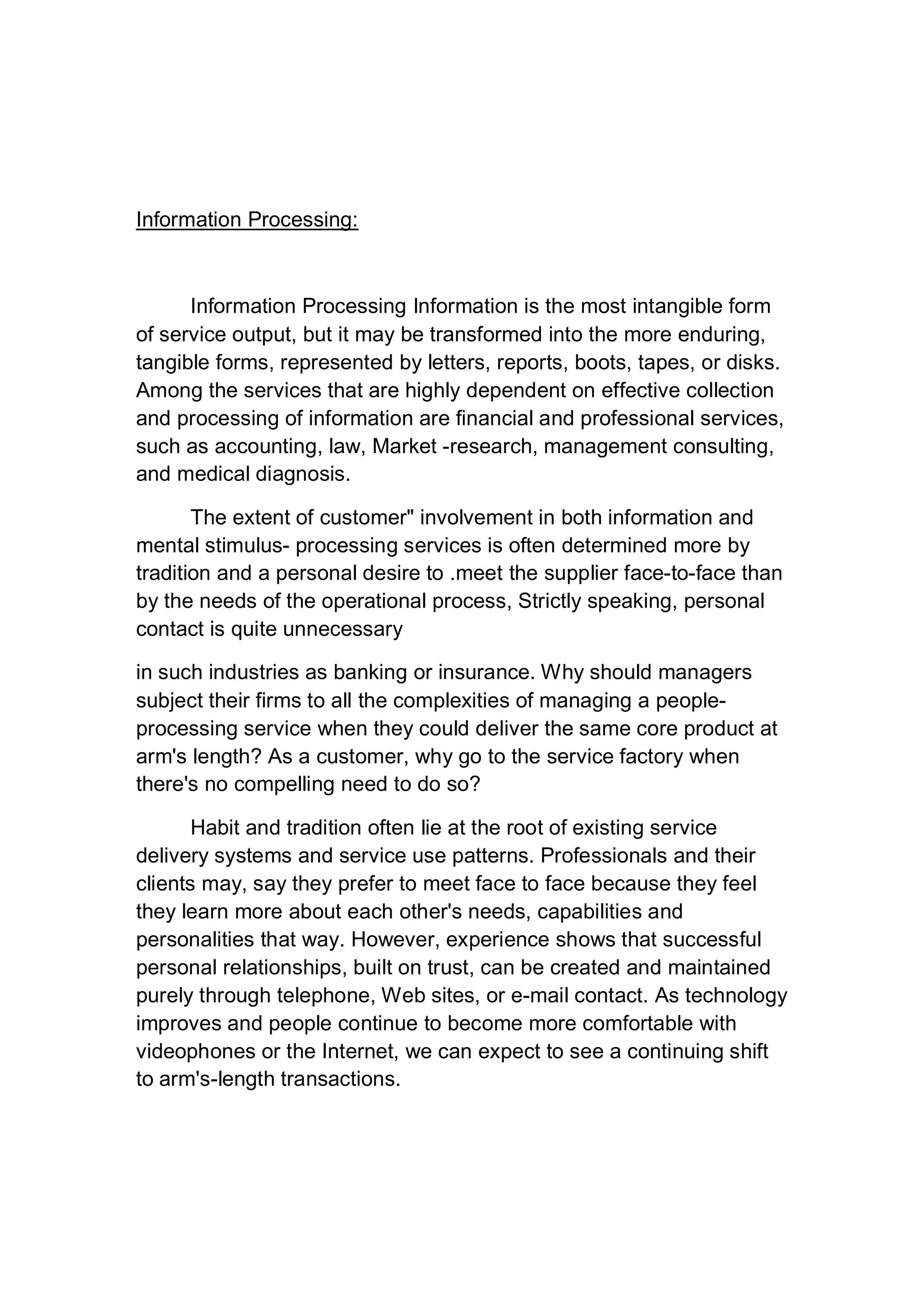 Information Processing:
Information Processing Information is the most intangible form
of service output, but it may be transformed into the more enduring,
tangible forms, represented by letters, reports, boots, tapes, or disks.
Among the services that are highly dependent on effective collection
and processing of information are financial and professional services,
such as accounting, law, Market -research, management consulting,
and medical diagnosis.
The extent of customer" involvement in both information and
mental stimulus- processing services is often determined more by
tradition and a personal desire to .meet the supplier face-to-face than
by the needs of the operational process, Strictly speaking, personal
contact is quite unnecessary
in such industries as banking or insurance. Why should managers
subject their firms to all the complexities of managing a people-
processing service when they could deliver the same core product at
arm's length? As a customer, why go to the service factory when
there's no compelling need to do so?
Habit and tradition often lie at the root of existing service
delivery systems and service use patterns. Professionals and their
clients may, say they prefer to meet face to face because they feel
they learn more about each other's needs, capabilities and
personalities that way. However, experience shows that successful
personal relationships, built on trust, can be created and maintained
purely through telephone, Web sites, or e-mail contact. As technology
improves and people continue to become more comfortable with
videophones or the Internet, we can expect to see a continuing shift
to arm's-length transactions.
 
