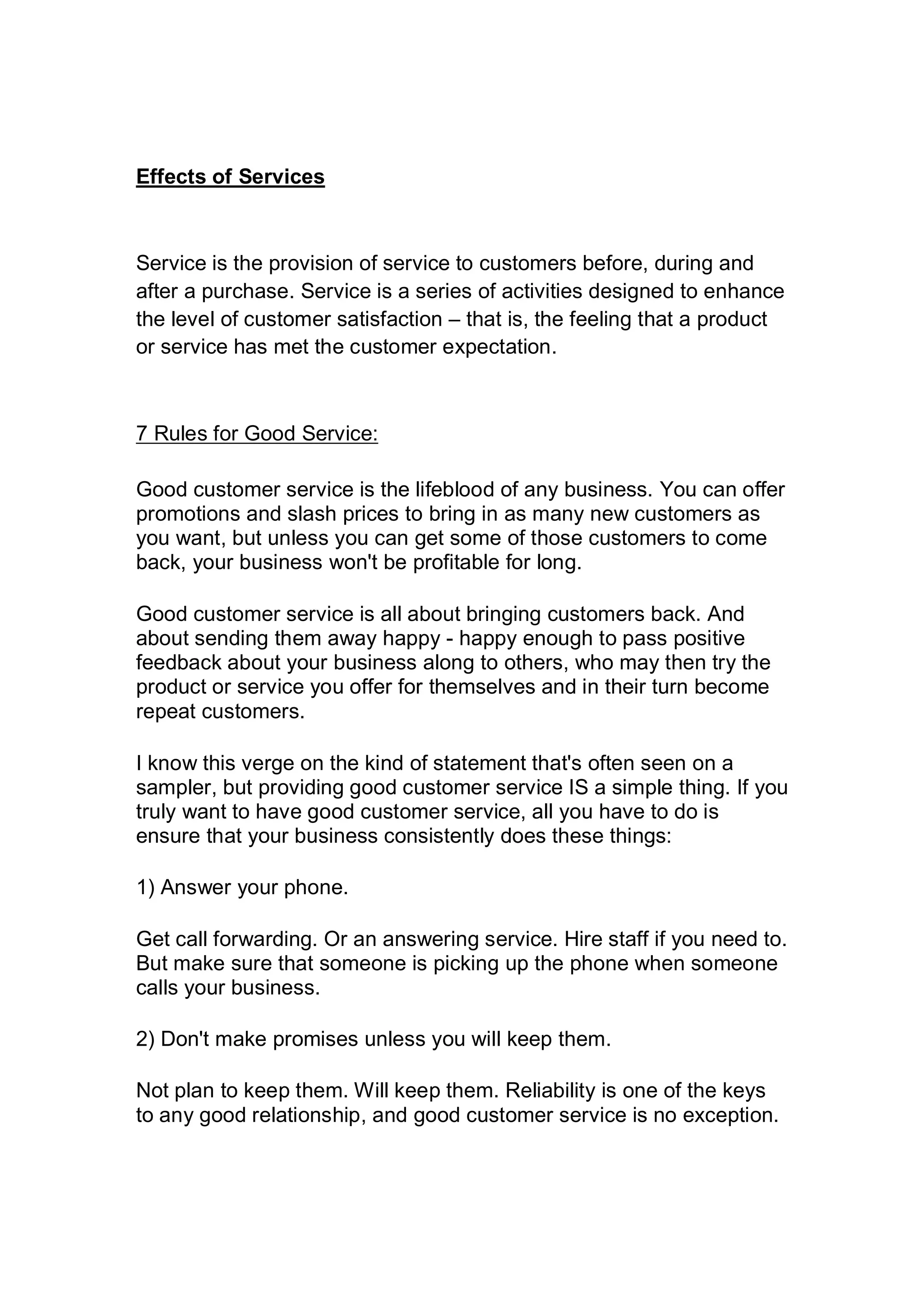 Effects of Services
Service is the provision of service to customers before, during and
after a purchase. Service is a series of activities designed to enhance
the level of customer satisfaction – that is, the feeling that a product
or service has met the customer expectation.
7 Rules for Good Service:
Good customer service is the lifeblood of any business. You can offer
promotions and slash prices to bring in as many new customers as
you want, but unless you can get some of those customers to come
back, your business won't be profitable for long.
Good customer service is all about bringing customers back. And
about sending them away happy - happy enough to pass positive
feedback about your business along to others, who may then try the
product or service you offer for themselves and in their turn become
repeat customers.
I know this verge on the kind of statement that's often seen on a
sampler, but providing good customer service IS a simple thing. If you
truly want to have good customer service, all you have to do is
ensure that your business consistently does these things:
1) Answer your phone.
Get call forwarding. Or an answering service. Hire staff if you need to.
But make sure that someone is picking up the phone when someone
calls your business.
2) Don't make promises unless you will keep them.
Not plan to keep them. Will keep them. Reliability is one of the keys
to any good relationship, and good customer service is no exception.
 