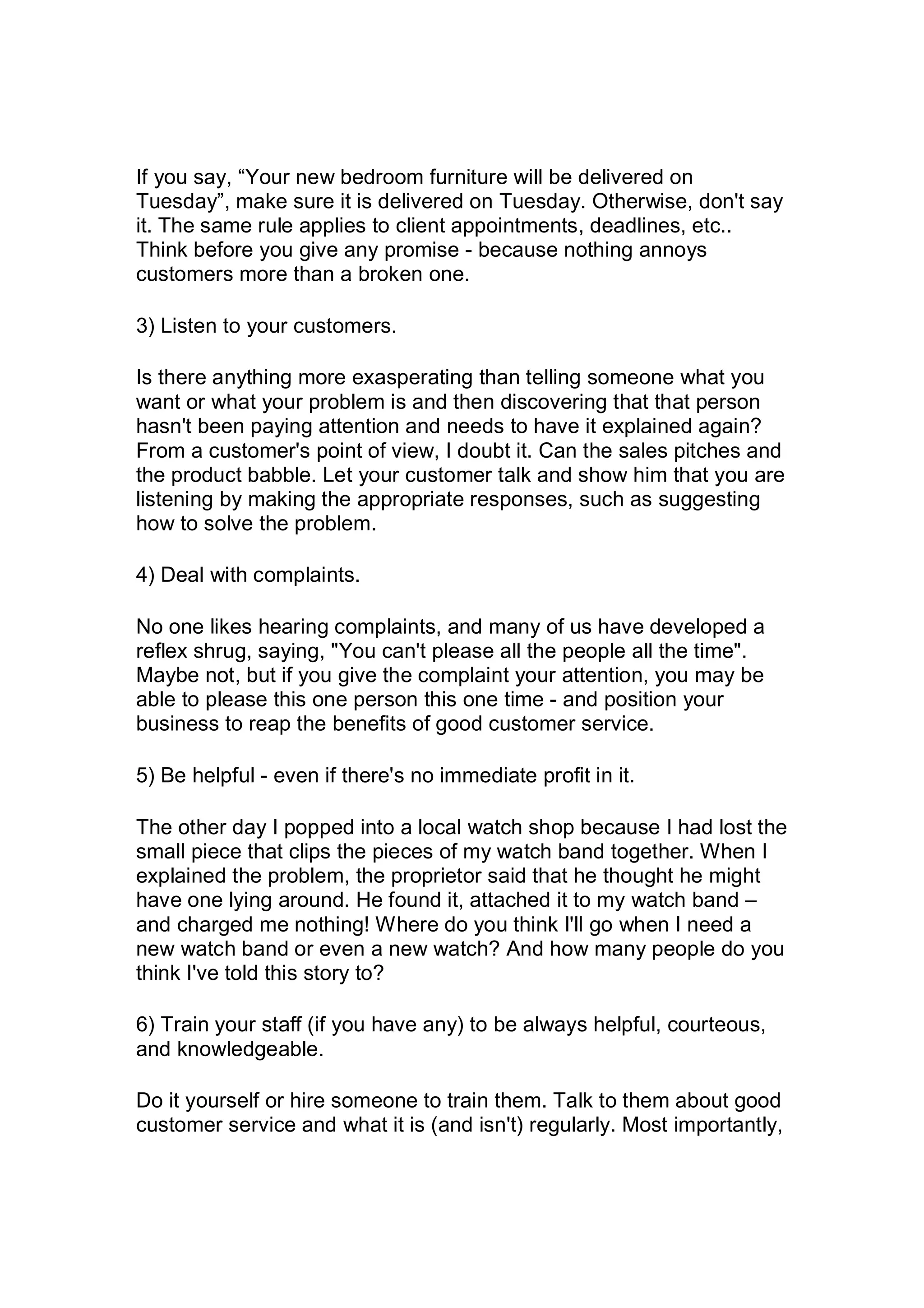 If you say, “Your new bedroom furniture will be delivered on
Tuesday”, make sure it is delivered on Tuesday. Otherwise, don't say
it. The same rule applies to client appointments, deadlines, etc..
Think before you give any promise - because nothing annoys
customers more than a broken one.
3) Listen to your customers.
Is there anything more exasperating than telling someone what you
want or what your problem is and then discovering that that person
hasn't been paying attention and needs to have it explained again?
From a customer's point of view, I doubt it. Can the sales pitches and
the product babble. Let your customer talk and show him that you are
listening by making the appropriate responses, such as suggesting
how to solve the problem.
4) Deal with complaints.
No one likes hearing complaints, and many of us have developed a
reflex shrug, saying, "You can't please all the people all the time".
Maybe not, but if you give the complaint your attention, you may be
able to please this one person this one time - and position your
business to reap the benefits of good customer service.
5) Be helpful - even if there's no immediate profit in it.
The other day I popped into a local watch shop because I had lost the
small piece that clips the pieces of my watch band together. When I
explained the problem, the proprietor said that he thought he might
have one lying around. He found it, attached it to my watch band –
and charged me nothing! Where do you think I'll go when I need a
new watch band or even a new watch? And how many people do you
think I've told this story to?
6) Train your staff (if you have any) to be always helpful, courteous,
and knowledgeable.
Do it yourself or hire someone to train them. Talk to them about good
customer service and what it is (and isn't) regularly. Most importantly,
 