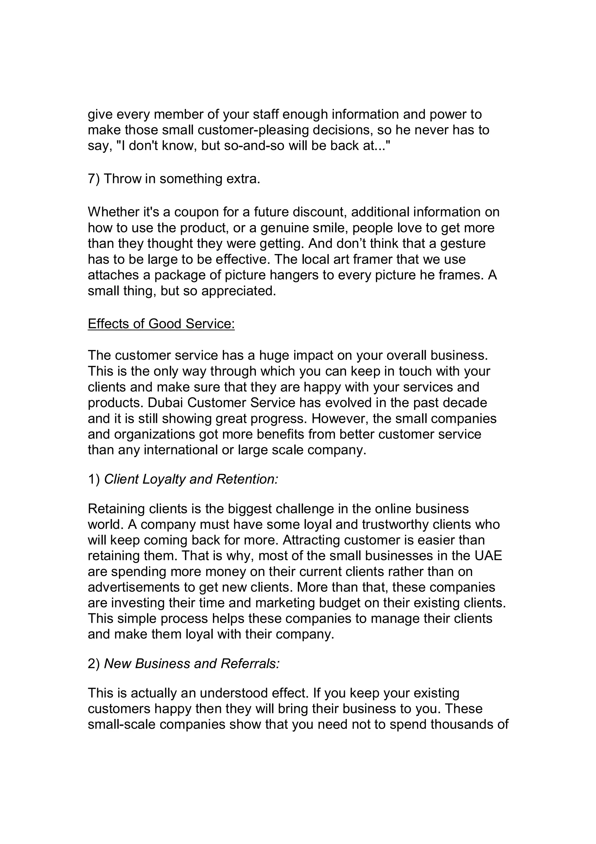 give every member of your staff enough information and power to
make those small customer-pleasing decisions, so he never has to
say, "I don't know, but so-and-so will be back at..."
7) Throw in something extra.
Whether it's a coupon for a future discount, additional information on
how to use the product, or a genuine smile, people love to get more
than they thought they were getting. And don’t think that a gesture
has to be large to be effective. The local art framer that we use
attaches a package of picture hangers to every picture he frames. A
small thing, but so appreciated.
Effects of Good Service:
The customer service has a huge impact on your overall business.
This is the only way through which you can keep in touch with your
clients and make sure that they are happy with your services and
products. Dubai Customer Service has evolved in the past decade
and it is still showing great progress. However, the small companies
and organizations got more benefits from better customer service
than any international or large scale company.
1) Client Loyalty and Retention:
Retaining clients is the biggest challenge in the online business
world. A company must have some loyal and trustworthy clients who
will keep coming back for more. Attracting customer is easier than
retaining them. That is why, most of the small businesses in the UAE
are spending more money on their current clients rather than on
advertisements to get new clients. More than that, these companies
are investing their time and marketing budget on their existing clients.
This simple process helps these companies to manage their clients
and make them loyal with their company.
2) New Business and Referrals:
This is actually an understood effect. If you keep your existing
customers happy then they will bring their business to you. These
small-scale companies show that you need not to spend thousands of
 