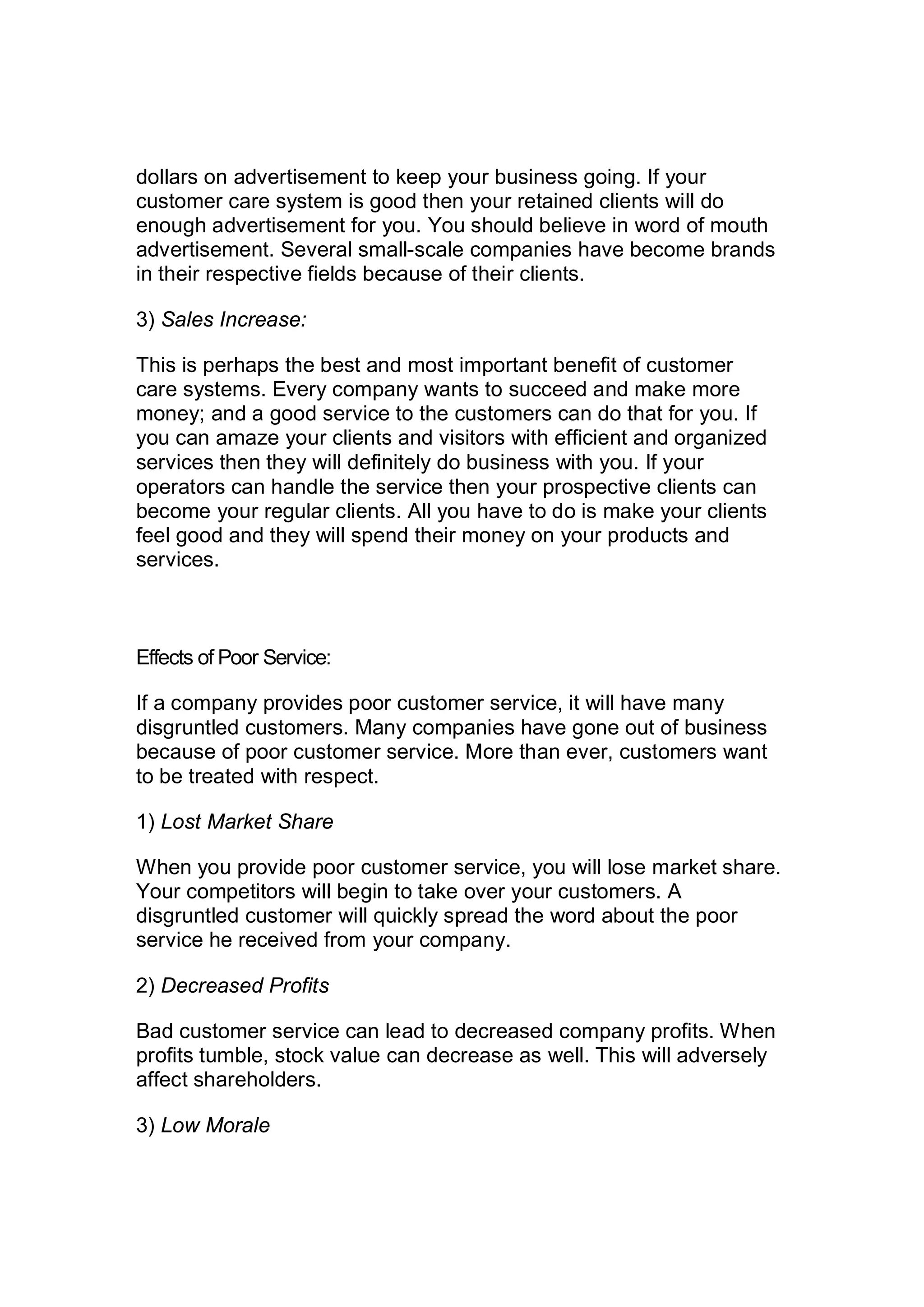 dollars on advertisement to keep your business going. If your
customer care system is good then your retained clients will do
enough advertisement for you. You should believe in word of mouth
advertisement. Several small-scale companies have become brands
in their respective fields because of their clients.
3) Sales Increase:
This is perhaps the best and most important benefit of customer
care systems. Every company wants to succeed and make more
money; and a good service to the customers can do that for you. If
you can amaze your clients and visitors with efficient and organized
services then they will definitely do business with you. If your
operators can handle the service then your prospective clients can
become your regular clients. All you have to do is make your clients
feel good and they will spend their money on your products and
services.
Effects of Poor Service:
If a company provides poor customer service, it will have many
disgruntled customers. Many companies have gone out of business
because of poor customer service. More than ever, customers want
to be treated with respect.
1) Lost Market Share
When you provide poor customer service, you will lose market share.
Your competitors will begin to take over your customers. A
disgruntled customer will quickly spread the word about the poor
service he received from your company.
2) Decreased Profits
Bad customer service can lead to decreased company profits. When
profits tumble, stock value can decrease as well. This will adversely
affect shareholders.
3) Low Morale
 