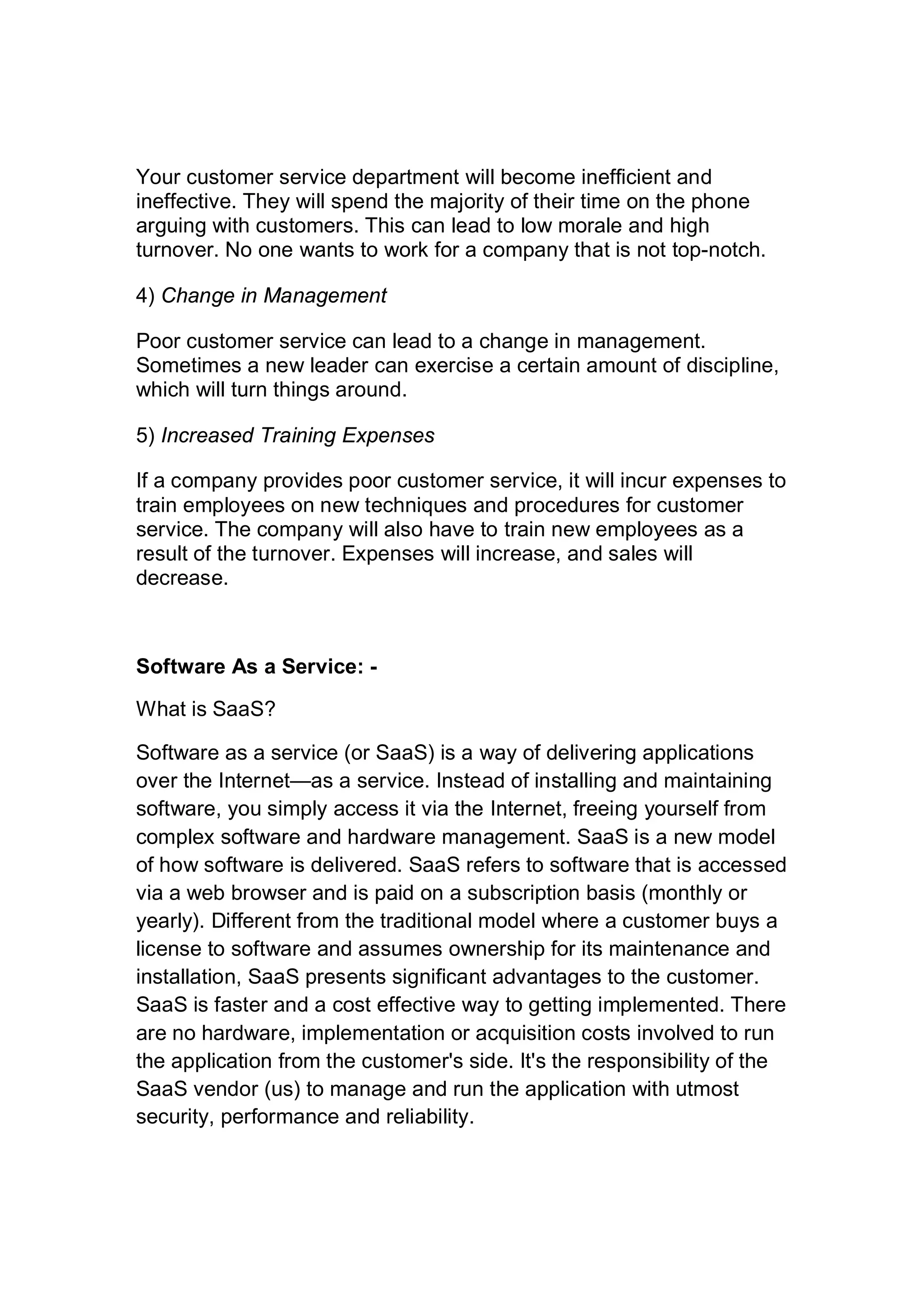 Your customer service department will become inefficient and
ineffective. They will spend the majority of their time on the phone
arguing with customers. This can lead to low morale and high
turnover. No one wants to work for a company that is not top-notch.
4) Change in Management
Poor customer service can lead to a change in management.
Sometimes a new leader can exercise a certain amount of discipline,
which will turn things around.
5) Increased Training Expenses
If a company provides poor customer service, it will incur expenses to
train employees on new techniques and procedures for customer
service. The company will also have to train new employees as a
result of the turnover. Expenses will increase, and sales will
decrease.
Software As a Service: -
What is SaaS?
Software as a service (or SaaS) is a way of delivering applications
over the Internet—as a service. Instead of installing and maintaining
software, you simply access it via the Internet, freeing yourself from
complex software and hardware management. SaaS is a new model
of how software is delivered. SaaS refers to software that is accessed
via a web browser and is paid on a subscription basis (monthly or
yearly). Different from the traditional model where a customer buys a
license to software and assumes ownership for its maintenance and
installation, SaaS presents significant advantages to the customer.
SaaS is faster and a cost effective way to getting implemented. There
are no hardware, implementation or acquisition costs involved to run
the application from the customer's side. It's the responsibility of the
SaaS vendor (us) to manage and run the application with utmost
security, performance and reliability.
 