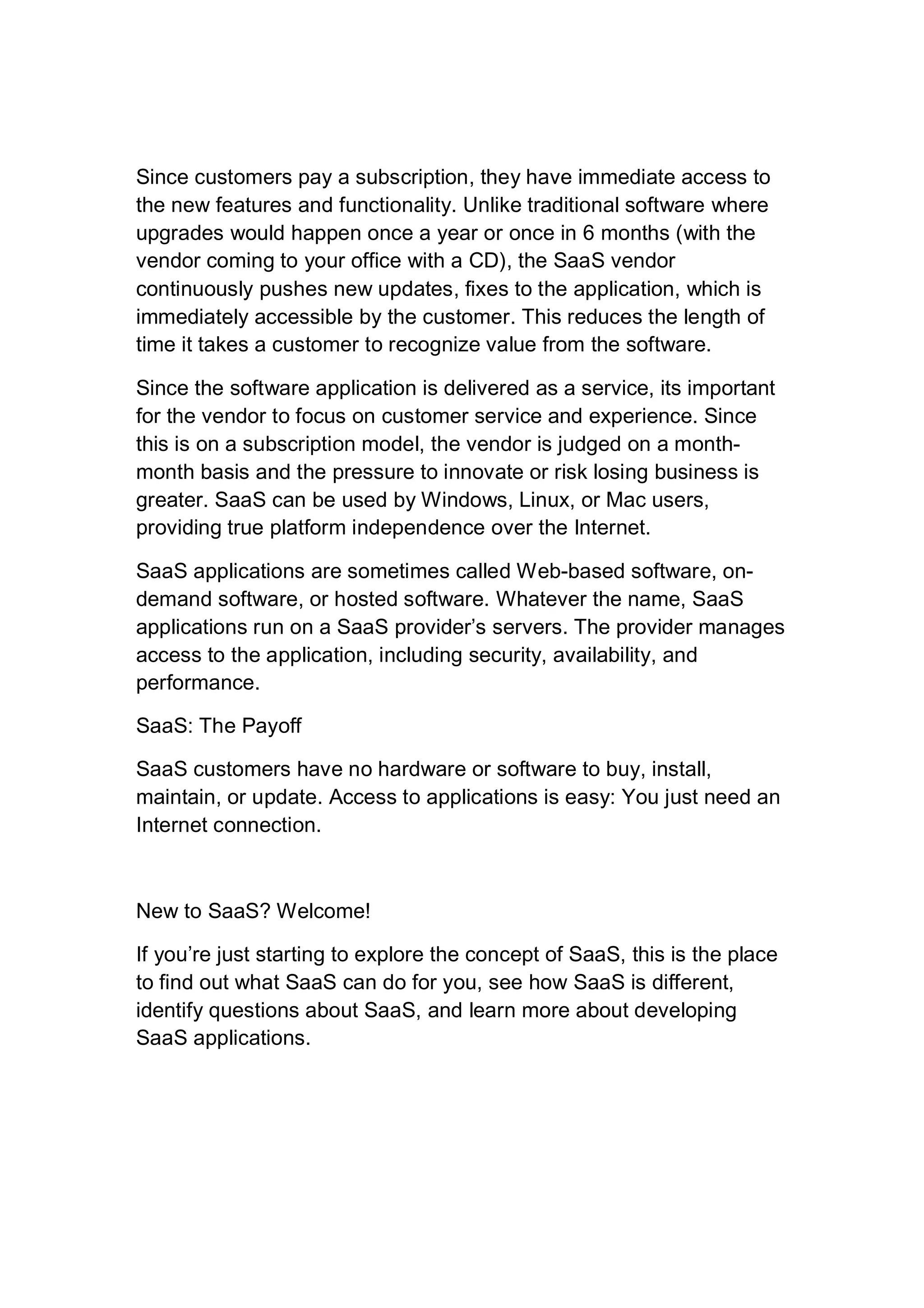 Since customers pay a subscription, they have immediate access to
the new features and functionality. Unlike traditional software where
upgrades would happen once a year or once in 6 months (with the
vendor coming to your office with a CD), the SaaS vendor
continuously pushes new updates, fixes to the application, which is
immediately accessible by the customer. This reduces the length of
time it takes a customer to recognize value from the software.
Since the software application is delivered as a service, its important
for the vendor to focus on customer service and experience. Since
this is on a subscription model, the vendor is judged on a month-
month basis and the pressure to innovate or risk losing business is
greater. SaaS can be used by Windows, Linux, or Mac users,
providing true platform independence over the Internet.
SaaS applications are sometimes called Web-based software, on-
demand software, or hosted software. Whatever the name, SaaS
applications run on a SaaS provider’s servers. The provider manages
access to the application, including security, availability, and
performance.
SaaS: The Payoff
SaaS customers have no hardware or software to buy, install,
maintain, or update. Access to applications is easy: You just need an
Internet connection.
New to SaaS? Welcome!
If you’re just starting to explore the concept of SaaS, this is the place
to find out what SaaS can do for you, see how SaaS is different,
identify questions about SaaS, and learn more about developing
SaaS applications.
 