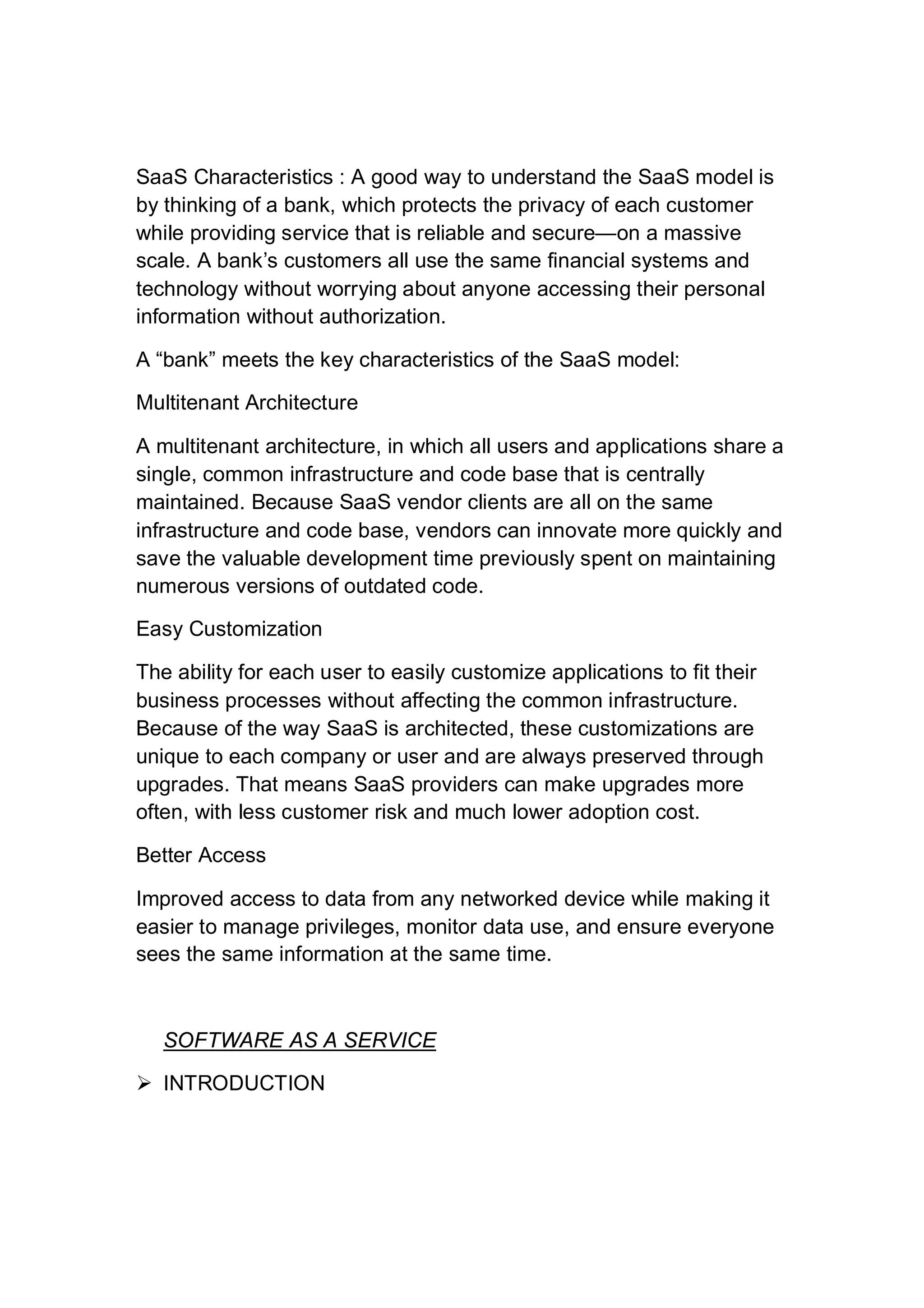 SaaS Characteristics : A good way to understand the SaaS model is
by thinking of a bank, which protects the privacy of each customer
while providing service that is reliable and secure—on a massive
scale. A bank’s customers all use the same financial systems and
technology without worrying about anyone accessing their personal
information without authorization.
A “bank” meets the key characteristics of the SaaS model:
Multitenant Architecture
A multitenant architecture, in which all users and applications share a
single, common infrastructure and code base that is centrally
maintained. Because SaaS vendor clients are all on the same
infrastructure and code base, vendors can innovate more quickly and
save the valuable development time previously spent on maintaining
numerous versions of outdated code.
Easy Customization
The ability for each user to easily customize applications to fit their
business processes without affecting the common infrastructure.
Because of the way SaaS is architected, these customizations are
unique to each company or user and are always preserved through
upgrades. That means SaaS providers can make upgrades more
often, with less customer risk and much lower adoption cost.
Better Access
Improved access to data from any networked device while making it
easier to manage privileges, monitor data use, and ensure everyone
sees the same information at the same time.
SOFTWARE AS A SERVICE
 INTRODUCTION
 